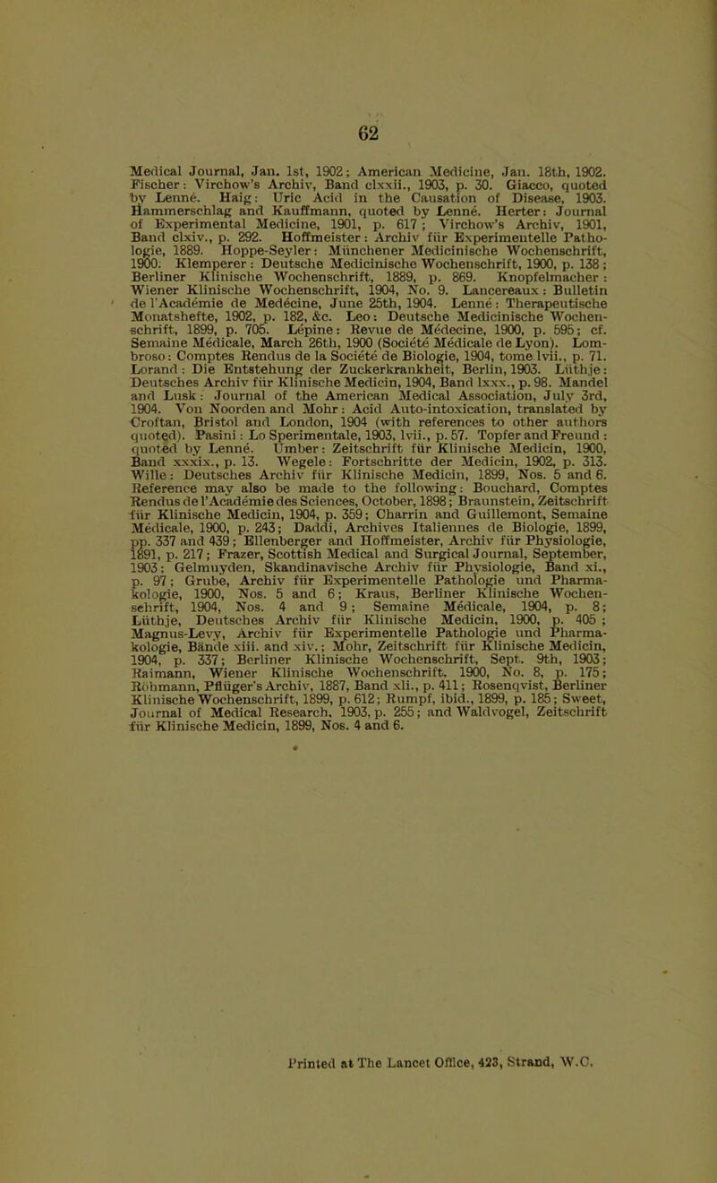 Medical Journal, Jan. 1st, 1902; American Medicine, Jan. 18th, 1902. Fischer: Virchow’s Archiv, Band clxxii., 1903, p. 30. Giacco, quoted by Lenne. Haig: Uric Acid in the Causation of Disease, 1903. riammerschlag and Kauffmann, quoted by Denne. Herter: Journal of Experimental Medicine, 1901, p. 617 ; Virchow's Archiv, 1901, Band clxiv., p. 292. Hoffmeister: Archiv fiir Experimentelle Patho- logic, 1889. Hoppe-Seyler: Miinchener Medicinische Wochenschrift, 1900. Klemperer: Deutsche Medicinische Wochenschrift, 1900, p. IM; Berliner Klinische Wochenschrift, 1889, p. 869. Knopfelmacher: Wiener Klinische Wochenschrift, 1904, No. 9. Lancereaux: Bulletin de I’Academie de Medicine, June 25th, 1904. Lenne: Therapeutische Monatshefte, 1902, p. 182, &c. Leo: Deutsche Medicinische Wochen- schrift, 1899, p. 705. Lepine: Revue de Medecine, 1900, p. 595; cf. Semaine Medicale, March 26th, 1900 (Societe Medicate de Lyon). Lom- broso: Comptes Rendus de la Societe de Biologie, 1904, tome Ivii., p. 71. Lorand: Die Entstehung der Zuckerkrankheit, Berlin, 1903. Liith.je: Deutsches Archiv fiir Klinische Medicin, 1904, Band Ixxx., p. 98. Mandel and Lusk: Journal of the American Medical Association, July 3rd, 1904. Von Noorden and Mohr: Acid Auto-into.xication, translated by ■Croftan, Bristol and London, 1904 (with references to other authora quotqd). Pasini; Lo Sperimentale, 1M3, Ivii., p. 57. Topfer and Freund : <|uoted by Lenne. Umber: Zeitschrift fiir Klinische Medicin, 1900, Band xxxix., p. 13. Wegele: Fortschritte der Medicin, 1902, p. 313. Wille: Deutsches Archiv fiir Klinische Medicin, 1899, Nos. 5 and 6. Reference may also be made to the following: Bouchard, Comptes Rendus de I’Academie des Sciences, October, 1898; Braunstein, Zeitschrift ■fiir Klinische Medicin, 1904, p. 359; Charrin and Guillemont, Semaine Medicale, 19(X), p. 243; Daddi, Archives Italiennes de Biologie, 1899, pp. 337 and 439; Ellenberger and Hoffmeister, Archiv fiir Physiologic, 1891, p. 217; Frazer, Scottish Medical and Surgical Journal, September, 1903; Gelmuyden, Skandinavische Archiv fiir Physiologie, Band xi., p. 97; Grube, Archiv fiir Experimentelle Pathoiogie und Pharma- kologie, 19(X), Nos. 5 and 6; Kraus, Berliner Klinische Wochen- schrift, 1^4, Nos. 4 and 9; Semaine Medicale, 1904, p. 8; Liithje, Deutsches Archiv fiir Klinische Medicin, 1900, p. 405 ; Magnus-Levy, Archiv fiir Experimentelle Pathoiogie und Pharma- kologie, Bande xiii. and xiv.; Mohr, Zeitschrift fiir Klinische Medicin, 1904, p. 337; Berliner Klinische Wochenschrift, Sept. 9th, 1903; Raimann, Wiener Klinische Wochenschrift. 1900, No. 8, p. 175; Riihmann, Pfliiger’s Archiv, 1887, Band xli., p. 411; Rosenqvist, Berliner Klinische Wochenschrift, 1899, p. 612; Rumpf, ibid., 1899, p. 185; Sweet, Journal of Medical Research, 1903, p. 255; and Waldvogel, Zeitschrift fiir Klinische Medicin, 1899, Nos. 4 and 6. Printed at The Lancet OfHce, 423, Strand, W.C.