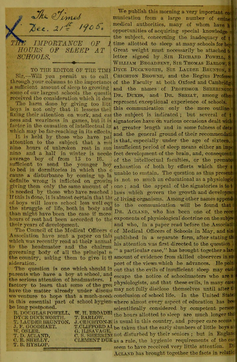 <*yh- Q*fivrud ^ec. J/i' ffos: Tim IMPORTANCE OF ] HOURS OF SLEEP AT SCHOOLS. TO TIIE EDITOR OF THE TIME Sir,—Will you permit us to call , through your columns to the importance a sufficient amount of sleep to growing some of our largest schools the questii received the consideration which it des The harm done by giving too litt boys is not only that it lessens thei fixing their attention on work, and cai ness and weariness in games, but it is factor in the causation of intellectual in which may be far-reaching in its effects] It is held by those who have pai| attention to the subject that a mii nine hours of unbroken rest in sun nine and a half in winter is neede average boy of from 13 to 10. sufficient to send the younger boy to bed in dormitories in which the o cause a disturbance by coming up la definite wrong is inflicted on growini giving them only the same amount of s is needed by those who have reached ) If this is done, it is almost Certain that tilt of boys will leave school less well eqi the struggle of life, both in body and than might have been the case if more hours of rest had been accorded to the their years of development. The Council of the Medical Officers d Association have sent a paper on this which was recently read at their annual to the headmaster and the chairma governing body of all the principal si the country, asking them to give it tl sideration. The question is one which should in parents who have a boy at school, and the serious attention of headmasters. I factory to learn that some of the gre; have the matter already under discus.* we venture to hope that a much-needi in this essential part of school bygiem be long postponed. R. DOUGLAS POWELL. W. TL BROADBI DYCE DUCKWORTH. T. BARLOW. T. LAUDERBRUNTON. .T. CRIOHTON-B' .1. F. GOODIIART. T.CLIFFORD AI W. OSLER, G. II.SSAVAGE. T. D. ACLAND. C. S. SHEURINf C. E. SHELLY. CLEMENT DUE T. B. HYSLOP. We publish this morning a very important co l| munication from a large number of emine medical authorities, many of whom have h opportunities of acquiring special knowledge * the subject, concerning the inadequacy of 1 time allotted to sleep at many schools for ber Great weight must necessarily be attached h letter signed by Sin Richard Powell, S William Broadbent, Sir Thomas Barlow, S Dyce Duckworth, Sir Lauder Bhunton, s Crichton Browne, and the Begins Professe of the Faculty at both Oxford and Cambridge and the names of Professor Suerringtc Dr. Dukes, and Dr. Shelly, among othe. represent exceptional experience of schools, this communication only the mere outline the subject is indicated ; but several of 1 signatories have on various occasions dealt with at greater length and in some fulness of deta and the general ground of their recommendatl is that, especially under the age of sixteen, insufficient period of sleep means either an imp feet development of the brain, and, consequent of the intellectual faculties, or the prematep exhaustion of both by efforts which they a unable to sustain. The question as thus present is not so much an educational as a physiologic one ; and the appeal of the signatories is to i laws which govern the growth and developmo I of living organisms. Among other names append to the communication will be found that Dn. Acland, who has been one of the rece exponents of physiological doctrine on the subje* and who, in a paper read before the Associat of Medical Officers of Schools in May, and sin published in a separate form, after stating tb his attention was first directed to the question “ a particular ease,” has brought together alar amount of evidence from skilled observers in su port of the views which he advances. He poin out that t.he evils of insufficient sleep may eas escape the notice of schoolmasters who are n physiologists, and that these evils, in many cast may not fully disclose themselves until after t conclusion of school life. In the United State where almost every aspect of education has be< scientifically considered by competent person | the hours allotted to sleep aro much longer flu is usual in this country, and proper care seems ’ be taken that the early slumbers of little boys a' not disturbed by their seniors ; but in Englam as a rule, the hygienic requirements of the eai seem to have received very little attention. Dj Acland has brought together the facts in relatic'