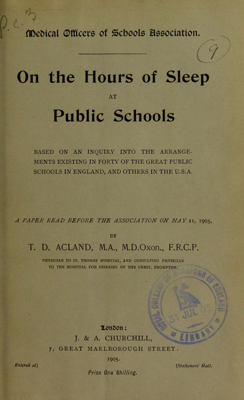 flDefchcal ©fficero of Schools association* On the Hours of Sleep BASED ON AN INQUIRY INTO THE ARRANGE- MENTS EXISTING IN FORTY OF THE GREAT PUBLIC SCHOOLS IN ENGLAND, AND OTHERS IN THE U.S.A. A PAPER READ BEFORE THE ASSOCIATION ON MAY ii, 1905, BY T. D. ACLAND, M.A., M.D.Oxon., F.R.C.P. AT Public Schools PHYSICIAN TO ST. THOMAS HOSPITAL, AND CONSULTING PHYSICIAN TO THE HOSPITAL FOR DISEASES OF THE CHEST, BROMPTON. J. & A. CHURCHILL 7, GREAT MARLBOROUGH STREET. 1905. Xon&on: Entered at] [Stationers' Hall. Price One Shilling.