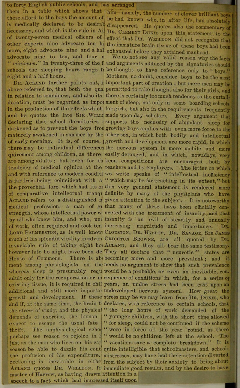 to forty English public schools, and has arranged them in a table which shows that hik-namely, the number of clever brilliant bovs these afford to the boys the amount of hc had known who, in after life, had absolute^ is medically declared to be desirat disappeared. He quotes also the commentary of necessary, and which is the rule in An Dr. Clement Dukes upon this statement to the of twenty-seven medical officers of effect that Dn. Welldon did not recognize that other experts nine advocate ten hc the immature brain tissue of these boys had been more, eight advocate nine and a hal exhausted before they attained manhood, advocate nine to ten, and four n We do not see any valid reason why the facts “ minimum. In twenty-three of the fi and arguments adduced by the signatories should schools the sleeping hours range fi be thought to have reference only to “ boys.” eight and a half hours. Mothers, no doubt, consider boys to be the most Dn. Acland further points out, ii important part of creation ; but mere men may ^ above referred to, that .both the qua permitted to take thought also for their girls, and in relation to soundness, and also its there is certainly too much tendency to the curtail- duration, must be regarded as impoi ment of sleep, not only in some boarding schools in the production of the effects which for girls, but also in the requirements frequently and he quotes the late Sir Willi made upon day scholars. Every argument that declaring that school dormitories f supports the necessity of abundant sleep for darkened as to prevent the boys froc growing boys applies with even more force to the maturely awakened in summer by the other sex, in which both bodily and intellectual of early morning. It is, of course, ] growth and development are more rapid, in which there may be individual differences the nervous system is more mobile and more quirement among children, as there easily deranged, and in which, nowadays, very are among adults ; but, even for th keen competitions are encouraged both by tendency of medical opinion at the teachers and by employers. The letter on which and with reference to modern conditi we write speaks of “intellectual inefficiency! which may be far-reaching in its extent,” but; is far from being coincident with a the proverbial lore which had its 01 this very general statement is rendered more : of comparative intellectual tranqi definite by many of the physicians who have Acland refers to a distinguished n given attention to the subject. It is noteworthy medical profession, a man of gi that many of these have been officially con- strength, whose intellectual power w nected with the treatment of insanity, and that by all who knew him, and who, unc insanity is an evil of steadily and annually of work, often required and took ten increasing magnitude and importance. Dr. Lord Palmerston, as is well know; Clouston, Dr. Hyslop, Dr. Savage, Sir James much of his splendid vitality in advan Crichton Browne, are all quoted by Dr. invariable rule of taking eight hoi Acland, and they all bear the same testimony* however late ho might have been de They all declare that “neurotic” states are House of Commons. There is abi becoming more and more prevalent ; and it ment among physiologists on the needs no argument to show that such prevalence whereas sleep is presumably requ wrould be a probable, or even an inevitable, con- adult only for the recuperation or m sequence of conditions in which, for a series of existing tissue, it is required in chil years, an undue stress had been cast upon an additional and still more importai undeveloped nervous system. How great the growth and development. If these stress may be w-e may learn from Dr. Dckes, who and if, at the same time, the brain b declares, with reference to certain schools, that! the stress of study, and the physical “ the long hours of work demanded of the) “ younger children, u'ith the short time allowed! “ for sleep, could not be continued if the scheme demands of exerrise, the human expect to escape the usual fate thrift. The unphysiological schoi “were in force all the year round, as thero; perhaps see reason to rejoice in 1 just as the man who lives on his caj season be able to dazzle his cont the profusion of his expenditure, reckoning is inevitable in eithc Acland quotes Dr. Welldon, fc master of Harrow, as having drawn attention in a SDeech to a fact which had immessed itself upon “ would be no children left at the school. The; “ vacations save a complete breakdown.” It is: quite intelligible that schoolmasters, and school- mistresses, may have had their attention diverted from the subject by their anxiety to bring about immediate good results, and by the desiro to have