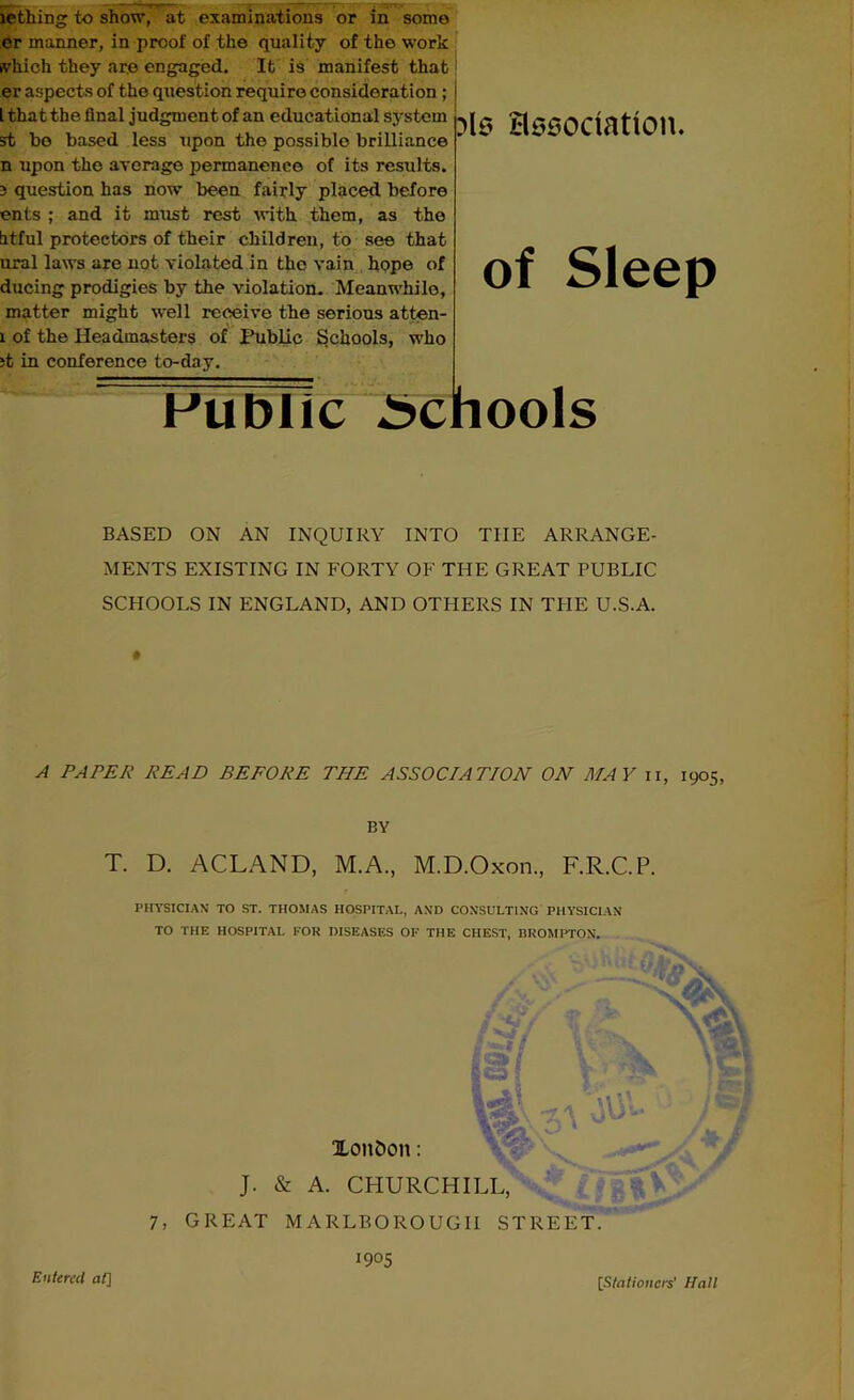 lething to show, at examinations or in some er manner, in proof of the quality of the work which they are engaged. It is manifest that er aspects of the question require consideration ; l that the final judgment of an educational system st bo based less upon the possible brilliance n upon the average permanence of its results. 3 question has now been fairly placed before ents ; and it must rest with them, as the titful protectors of their children, to see that oral laws are not violated in the vain hope of ducing prodigies by the violation. Meanwhile, matter might well receive the serious atten- 1 of the Headmasters of Public Schools, who it in conference to-day. ?ls association. of Sleep Public Schools BASED ON AN INQUIRY INTO THE ARRANGE- MENTS EXISTING IN FORTY OF THE GREAT PUBLIC SCHOOLS IN ENGLAND, AND OTHERS IN THE U.S.A. » A PAPER READ BEFORE THE ASSOC/AT/OH ON MAY n, 1905 BY T. D. ACLAND, M.A., M.D.Oxon., F.R.C.P. PHYSICIAN TO ST. THOMAS HOSPITAL, AND CONSULTING PHYSICIAN TO THE HOSPITAL FOR DISEASES OF THE CHEST, BROMPTON. / Ai / ‘ .. '*2k S Xon&on: gO ? t •; J. & A. CHURCHILL, 7, GREAT MARLBOROUGH STREET. 1905 Entered at] [Stationers' Hall