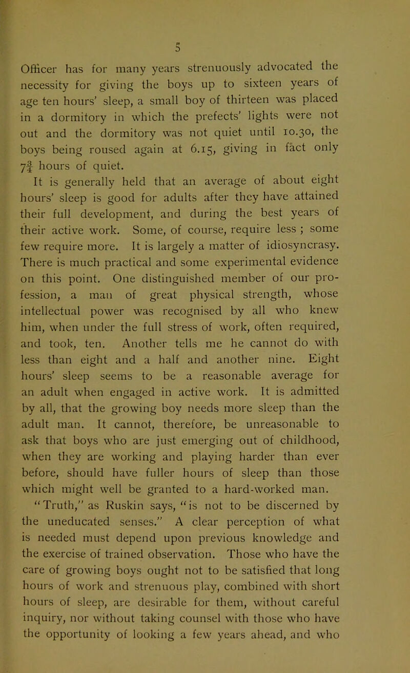 Officer has for many years strenuously advocated the necessity for giving the boys up to sixteen years of age ten hours’ sleep, a small boy of thirteen was placed in a dormitory in which the prefects’ lights were not out and the dormitory was not quiet until 10.30, the boys being roused again at 6.15, giving in fact only 7f hours of quiet. It is generally held that an average of about eight hours’ sleep is good for adults after they have attained their full development, and during the best years of their active work. Some, of course, require less ; some few require more. It is largely a matter of idiosyncrasy. There is much practical and some experimental evidence on this point. One distinguished member of our pro- fession, a man of great physical strength, whose intellectual power was recognised by all who knew him, when under the full stress of work, often required, and took, ten. Another tells me he cannot do with less than eight and a half and another nine. Eight hours’ sleep seems to be a reasonable average for an adult when engaged in active work. It is admitted by all, that the growing boy needs more sleep than the adult man. It cannot, therefore, be unreasonable to ask that boys who are just emerging out of childhood, when they are working and playing harder than ever before, should have fuller hours of sleep than those which might well be granted to a hard-worked man. “Truth,” as Ruskin says, “is not to be discerned by the uneducated senses.” A clear perception of what is needed must depend upon previous knowledge and the exercise of trained observation. Those who have the care of growing boys ought not to be satisfied that long hours of work and strenuous play, combined with short hours of sleep, are desirable for them, without careful inquiry, nor without taking counsel with those who have the opportunity of looking a few years ahead, and who