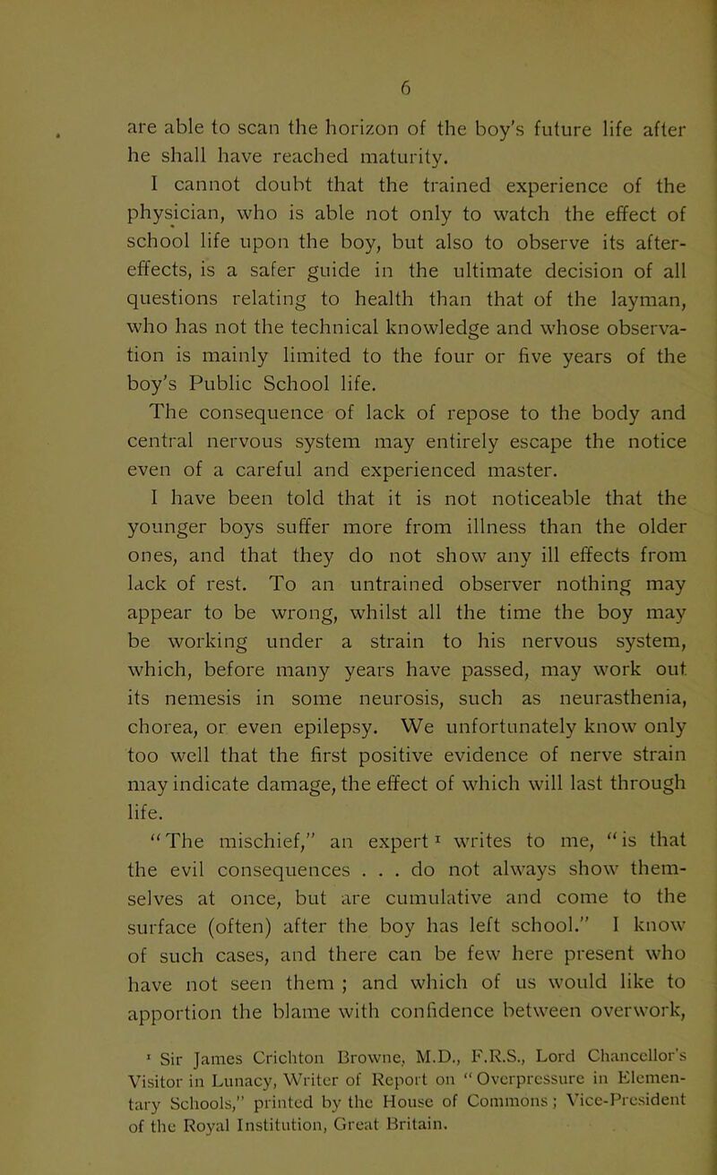 are able to scan the horizon of the boy's future life after he shall have reached maturity. I cannot doubt that the trained experience of the physician, who is able not only to watch the effect of school life upon the boy, but also to observe its after- effects, is a safer guide in the ultimate decision of all questions relating to health than that of the layman, who has not the technical knowledge and whose observa- tion is mainly limited to the four or five years of the boy’s Public School life. The consequence of lack of repose to the body and central nervous system may entirely escape the notice even of a careful and experienced master. I have been told that it is not noticeable that the younger boys suffer more from illness than the older ones, and that they do not show any ill effects from lack of rest. To an untrained observer nothing may appear to be wrong, whilst all the time the boy may be working under a strain to his nervous system, which, before many years have passed, may work out. its nemesis in some neurosis, such as neurasthenia, chorea, or even epilepsy. We unfortunately know only too well that the first positive evidence of nerve strain may indicate damage, the effect of which will last through life. “ The mischief,” an expert1 writes to me, “ is that the evil consequences ... do not always show them- selves at once, but are cumulative and come to the surface (often) after the boy has left school.” I know of such cases, and there can be few here present who have not seen them ; and which of us would like to apportion the blame with confidence between overwork, 1 Sir James Crichton Browne, M.D., F.R.S., Lord Chancellor’s Visitor in Lunacy, Writer of Report on “ Overpressure in Elemen- tary Schools,” printed by the House of Commons; Vice-President of the Royal Institution, Great Britain.