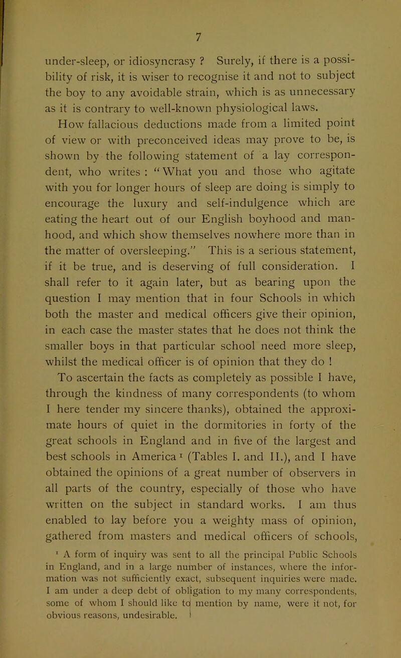 under-sleep, or idiosyncrasy ? Surely, if there is a possi- bility of risk, it is wiser to recognise it and not to subject the boy to any avoidable strain, which is as unnecessary as it is contrary to well-known physiological laws. How fallacious deductions made from a limited point of view or with preconceived ideas may prove to be, is shown by the following statement of a lay correspon- dent, who writes : “ What you and those who agitate with you for longer hours of sleep are doing is simply to encourage the luxury and self-indulgence which are eating the heart out of our English boyhood and man- hood, and which show themselves nowhere more than in the matter of oversleeping.” This is a serious statement, if it be true, and is deserving of full consideration. I shall refer to it again later, but as bearing upon the question I may mention that in four Schools in which both the master and medical officers give their opinion, in each case the master states that he does not think the smaller boys in that particular school need more sleep, whilst the medical officer is of opinion that they do ! To ascertain the facts as completely as possible I have, through the kindness of many correspondents (to whom I here tender my sincere thanks), obtained the approxi- mate hours of quiet in the dormitories in forty of the great schools in England and in five of the largest and best schools in America1 (Tables I. and II.), and I have obtained the opinions of a great number of observers in all parts of the country, especially of those who have written on the subject in standard works. I am thus enabled to lay before you a weighty mass of opinion, gathered from masters and medical officers of schools, 1 A form of inquiry was sent to all the principal Public Schools in England, and in a large number of instances, where the infor- mation was not sufficiently exact, subsequent inquiries were made. I am under a deep debt of obligation to my many correspondents, some of whom I should like tcj mention by name, were it not, for obvious reasons, undesirable, i