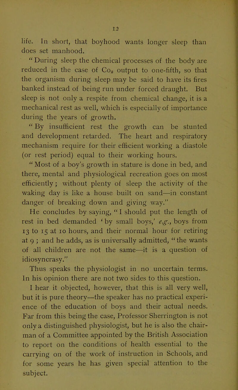 life. In short, that boyhood wants longer sleep than does set manhood. “ During sleep the chemical processes of the body are reduced in the case of Co2 output to one-fifth, so that the organism during sleep may be said to have its fires banked instead of being run under forced draught. But sleep is not only a respite from chemical change, it is a mechanical rest as well, which is especially of importance during the years of growth. “ By insufficient rest the growth can be stunted and development retarded. The heart and respiratory mechanism require for their efficient working a diastole (or rest period) equal to their working hours. “ Most of a boy’s growth in stature is done in bed, and there, mental and physiological recreation goes on most efficiently ; without plenty of sleep the activity of the waking day is like a house built on sand—in constant danger of breaking down and giving way.” He concludes by saying, “ I should put the length of rest in bed demanded ‘ by small boys,' eg., boys from 13 to 15 at 10 hours, and their normal hour for retiring at 9 ; and he adds, as is universally admitted, the wants of all children are not the same—it is a question of idiosyncrasy.” Thus speaks the physiologist in no uncertain terms. In his opinion there are not two sides to this question. I hear it objected, however, that this is all very well, but it is pure theory—the speaker has no practical experi- ence of the education of boys and their actual needs. Far from this being the case, Professor Sherrington is not only a distinguished physiologist, but he is also the chair- man of a Committee appointed by the British Association to report on the conditions of health essential to the carrying on of the work of instruction in Schools, and for some years he has given special attention to the subject.