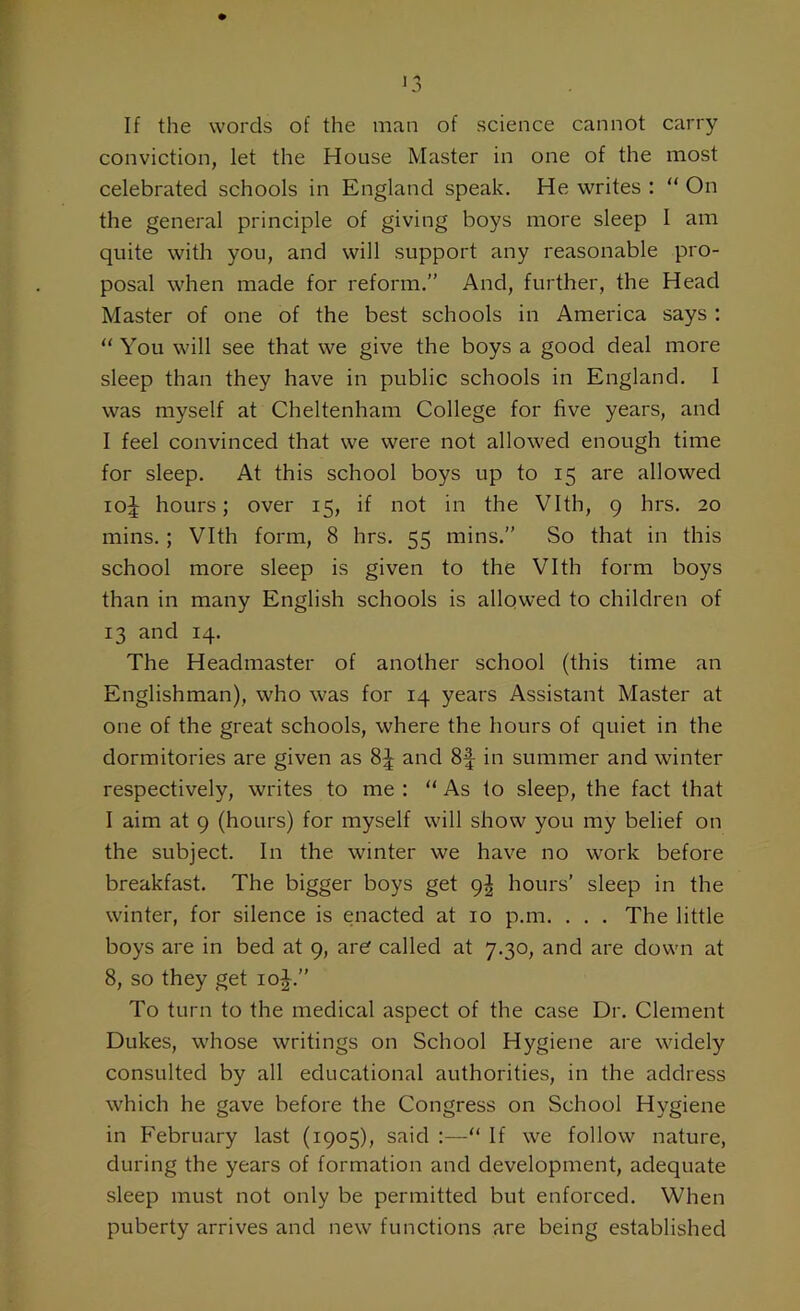 If the words of the man of science cannot carry conviction, let the House Master in one of the most celebrated schools in England speak. He writes : “ On the general principle of giving boys more sleep I am quite with you, and will support any reasonable pro- posal when made for reform.” And, further, the Head Master of one of the best schools in America says : “ You will see that we give the boys a good deal more sleep than they have in public schools in England. I was myself at Cheltenham College for five years, and I feel convinced that we were not allowed enough time for sleep. At this school boys up to 15 are allowed 10^ hours; over 15, if not in the Vlth, 9 hrs. 20 mins. ; Vlth form, 8 hrs. 55 mins.” So that in this school more sleep is given to the Vlth form boys than in many English schools is allowed to children of 13 and 14. The Headmaster of another school (this time an Englishman), who was for 14 years Assistant Master at one of the great schools, where the hours of quiet in the dormitories are given as 8^ and 8f in summer and winter respectively, writes to me : “ As to sleep, the fact that I aim at 9 (hours) for myself will show you my belief on the subject. In the winter we have no work before breakfast. The bigger boys get 9^ hours’ sleep in the winter, for silence is enacted at 10 p.m. . . . The little boys are in bed at 9, are called at 7.30, and are down at 8, so they get 10J.” To turn to the medical aspect of the case Dr. Clement Dukes, whose writings on School Hygiene are widely consulted by all educational authorities, in the address which he gave before the Congress on School Hygiene in February last (1905), said :—“ If we follow nature, during the years of formation and development, adequate sleep must not only be permitted but enforced. When puberty arrives and new functions are being established