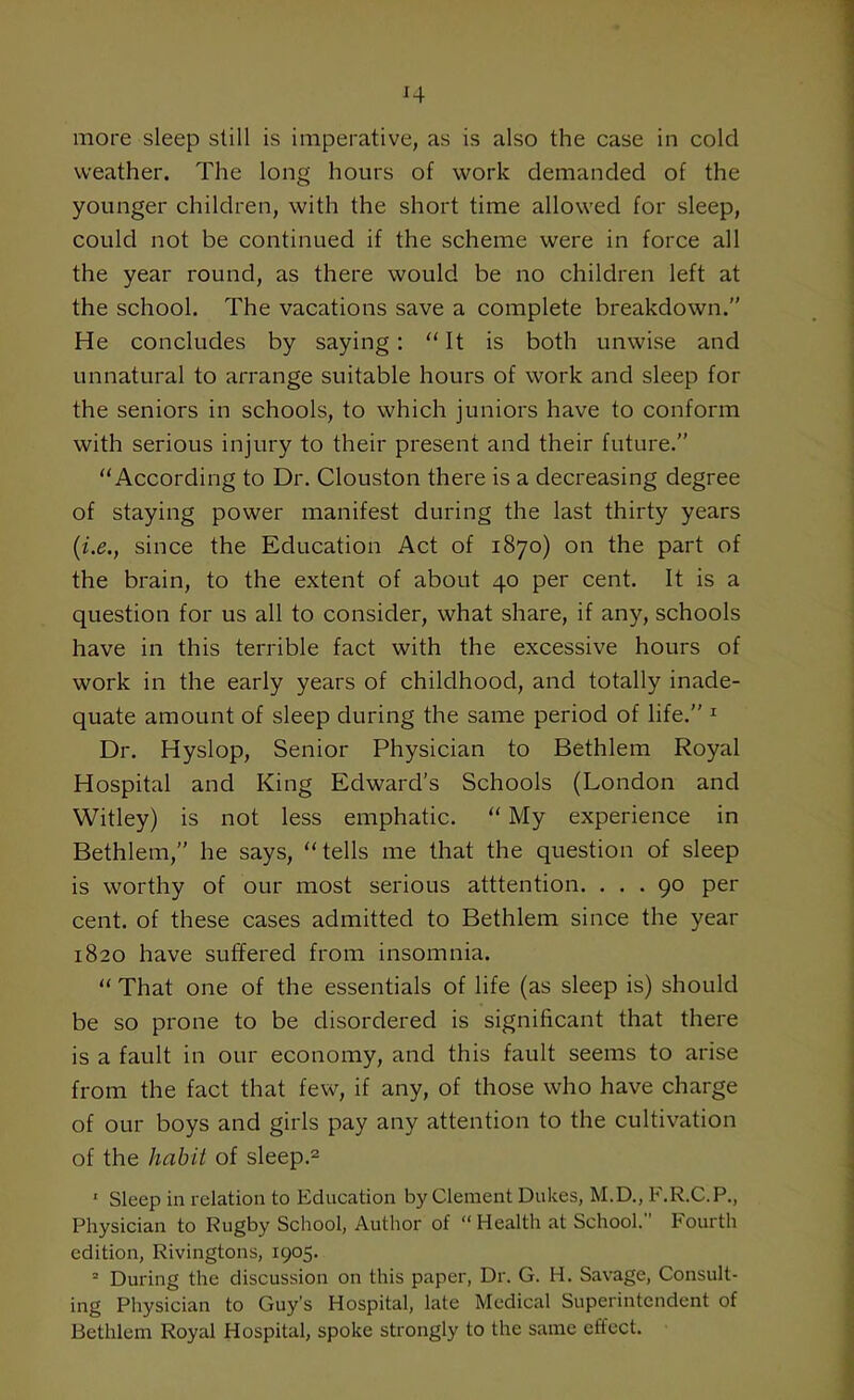 more sleep still is imperative, as is also the case in cold weather. The long hours of work demanded of the younger children, with the short time allowed for sleep, could not be continued if the scheme were in force all the year round, as there would be no children left at the school. The vacations save a complete breakdown.” He concludes by saying: “ It is both unwise and unnatural to arrange suitable hours of work and sleep for the seniors in schools, to which juniors have to conform with serious injury to their present and their future.” “According to Dr. Clouston there is a decreasing degree of staying power manifest during the last thirty years (i.e.t since the Education Act of 1870) on the part of the brain, to the extent of about 40 per cent. It is a question for us all to consider, what share, if any, schools have in this terrible fact with the excessive hours of work in the early years of childhood, and totally inade- quate amount of sleep during the same period of life.” 1 Dr. Hyslop, Senior Physician to Bethlem Royal Hospital and King Edward’s Schools (London and Witley) is not less emphatic. “ My experience in Bethlem,” he says, “tells me that the question of sleep is worthy of our most serious attention. ... 90 per cent, of these cases admitted to Bethlem since the year 1820 have suffered from insomnia. “ That one of the essentials of life (as sleep is) should be so prone to be disordered is significant that there is a fault in our economy, and this fault seems to arise from the fact that few, if any, of those who have charge of our boys and girls pay any attention to the cultivation of the habit of sleep.2 ' Sleep in relation to Education by Clement Dukes, M.D., F.R.C.P., Physician to Rugby School, Author of “Health at School.” Fourth edition, Rivingtons, 1905. 2 During the discussion on this paper, Dr. G. H. Savage, Consult- ing Physician to Guy’s Hospital, late Medical Superintendent of Bethlem Royal Hospital, spoke strongly to the same effect.