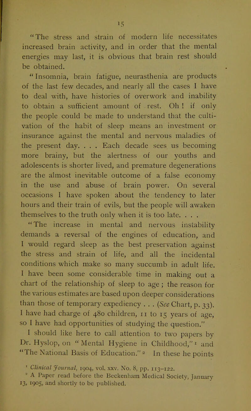 The stress and strain of modern life necessitates increased brain activity, and in order that the mental energies may last, it is obvious that brain rest should be obtained. Insomnia, brain fatigue, neurasthenia are products of the last few decades, and nearly all the cases I have to deal with, have histories of overwork and inability to obtain a sufficient amount of rest. Oh ! if only the people could be made to understand that the culti- vation of the habit of sleep means an investment or insurance against the mental and nervous maladies of the present day. . . . Each decade sees us becoming more brainy, but the alertness of our youths and adolescents is shorter lived, and premature degenerations are the almost inevitable outcome of a false economy in the use and abuse of brain power. On several occasions I have spoken about the tendency to later hours and their train of evils, but the people will awaken themselves to the truth only when it is too late. . . . The increase in mental and nervous instability demands a reversal of the engines of education, and I would regard sleep as the best preservation against the stress and strain of life, and all the incidental conditions which make so many succumb in adult life. I have been some considerable time in making out a chart of the relationship of sleep to age ; the reason for the various estimates are based upon deeper considerations than those of temporary expediency . . . (See Chart, p. 33). I have had charge of 480 children, n to 15 years of age, so I have had opportunities of studying the question.” I should like here to call attention to two papers by Dr. Hyslop, on Mental Hygiene in Childhood,”1 and The National Basis of Education.” 2 In these he points 1 Clinical Journal, 1904, vol. xxv. No. 8, pp. 113-122. 2 A Paper read before the Beckenham Medical Society, January l3> I9°5> and shortly to be published.