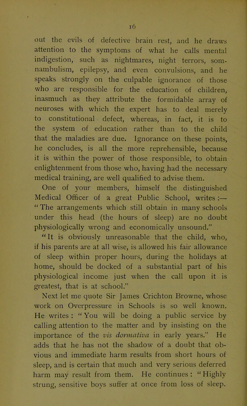 out the evils of defective brain rest, ancl he draws attention to the symptoms of what he calls mental indigestion, such as nightmares, night terrors, som- nambulism, epilepsy, and even convulsions, and he speaks strongly on the culpable ignorance of those who are responsible for the education of children, inasmuch as they attribute the formidable array of neuroses with which the expert has to deal merely to constitutional defect, whereas, in fact, it is to the system of education rather than to the child that the maladies are due. Ignorance on these points, he concludes, is all the more reprehensible, because it is within the power of those responsible, to obtain enlightenment from those who, having had the necessary medical training, are well qualified to advise them. One of your members, himself the distinguished Medical Officer of a great Public School, writes :— “ The arrangements which still obtain in many schools under this head (the hours of sleep) are no doubt physiologically wrong and economically unsound.” “ It is obviously unreasonable that the child, who, if his parents are at all wise, is allowed his fair allowance of sleep within proper hours, during the holidays at home, should be docked of a substantial part of his physiological income just when the call upon it is greatest, that is at school.” Next let me quote Sir James Crichton Browne, whose work on Overpressure in Schools is so well known. He writes : “ You will be doing a public service by calling attention to the matter and by insisting on the importance of the vis dormativa in early years.” He adds that he has not the shadow of a doubt that ob- vious and immediate harm results from short hours of sleep, and is certain that much and very serious deferred harm may result from them. He continues: “Highly strung, sensitive boys suffer at once from loss of sleep.