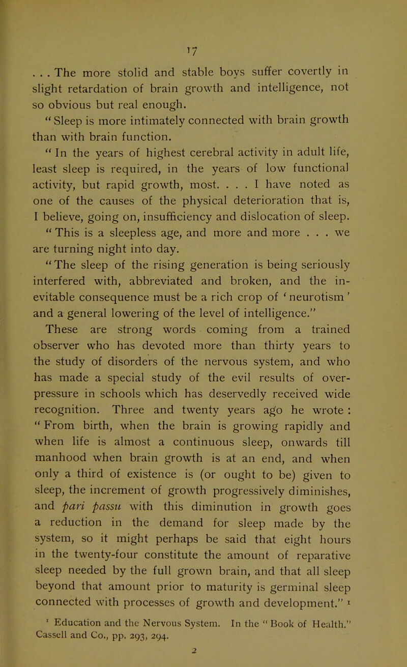 . . . The more stolid and stable boys suffer covertly in slight retardation of brain growth and intelligence, not so obvious but real enough. “Sleep is more intimately connected with brain growth than with brain function. “ In the years of highest cerebral activity in adult life, least sleep is required, in the years of low functional activity, but rapid growth, most. ... I have noted as one of the causes of the physical deterioration that is, I believe, going on, insufficiency and dislocation of sleep. “ This is a sleepless age, and more and more . . . we are turning night into day. “The sleep of the rising generation is being seriously interfered with, abbreviated and broken, and the in- evitable consequence must be a rich crop of ‘ neurotism ’ and a general lowering of the level of intelligence.” These are strong words coming from a trained observer who has devoted more than thirty years to the study of disorders of the nervous system, and who has made a special study of the evil results of over- pressure in schools which has deservedly received wide recognition. Three and twenty years ago he wrote : “ From birth, when the brain is growing rapidly and when life is almost a continuous sleep, onwards till manhood when brain growth is at an end, and when only a third of existence is (or ought to be) given to sleep, the increment of growth progressively diminishes, and pari passu with this diminution in growth goes a reduction in the demand for sleep made by the system, so it might perhaps be said that eight hours in the twenty-four constitute the amount of reparative sleep needed by the full grown brain, and that all sleep beyond that amount prior to maturity is germinal sleep connected with processes of growth and development.” 1 1 Education and the Nervous System. In the “ Book of Health.” Cassell and Co., pp. 293, 294. 2