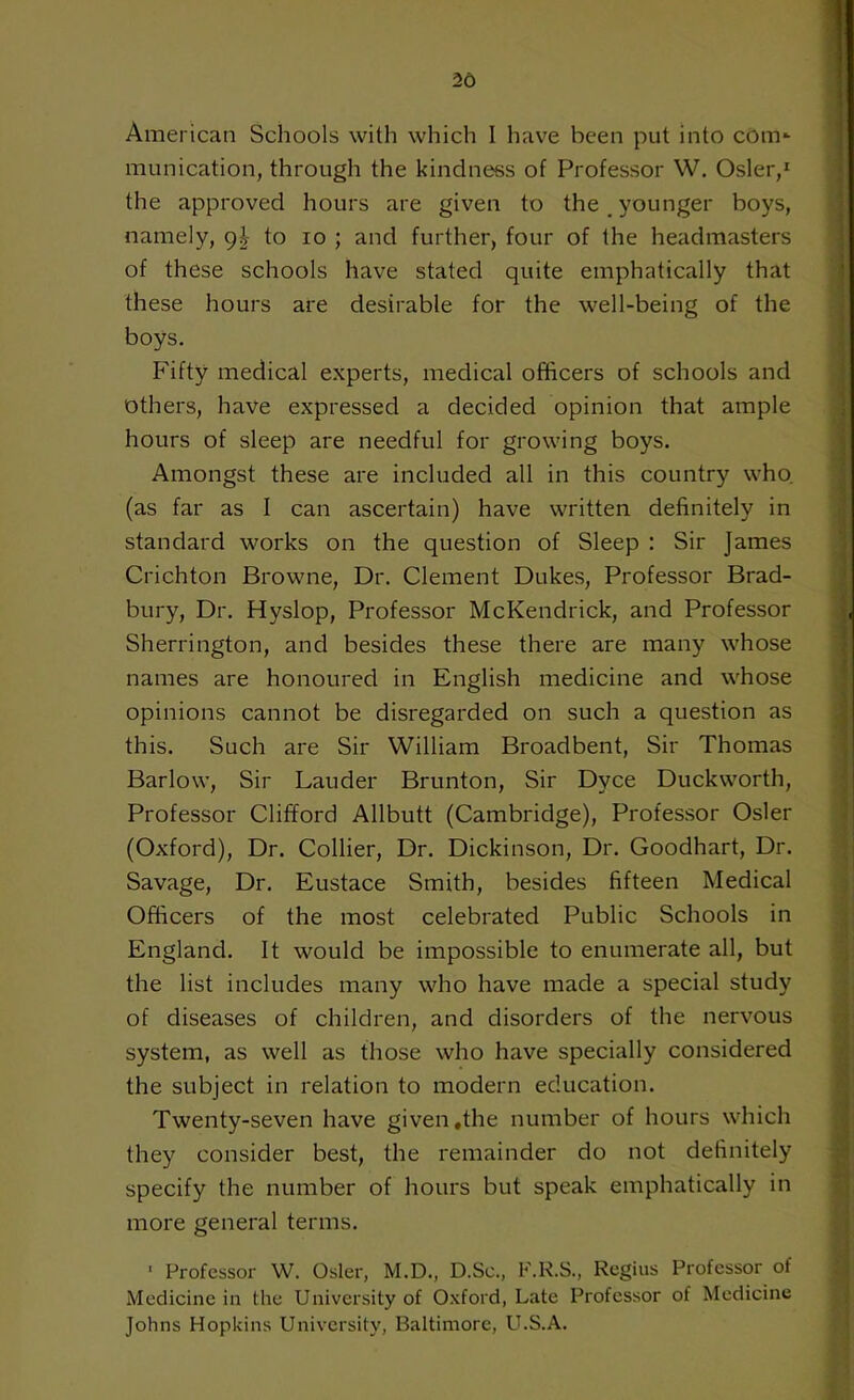 26 American Schools with which I have been put into com*- munication, through the kindness of Professor W. Osier,1 the approved hours are given to the,younger boys, namely, 9J- to 10 ; and further, four of the headmasters of these schools have stated quite emphatically that these hours are desirable for the well-being of the boys. Fifty medical experts, medical officers of schools and others, have expressed a decided opinion that ample hours of sleep are needful for growing boys. Amongst these are included all in this country who. (as far as I can ascertain) have written definitely in standard works on the question of Sleep : Sir James Crichton Browne, Dr. Clement Dukes, Professor Brad- bury, Dr. Hyslop, Professor McKendrick, and Professor Sherrington, and besides these there are many whose names are honoured in English medicine and whose opinions cannot be disregarded on such a question as this. Such are Sir William Broadbent, Sir Thomas Barlow, Sir Lauder Brunton, Sir Dyce Duckworth, Professor Clifford Allbutt (Cambridge), Professor Osier (Oxford), Dr. Collier, Dr. Dickinson, Dr. Goodhart, Dr. Savage, Dr. Eustace Smith, besides fifteen Medical Officers of the most celebrated Public Schools in England. It would be impossible to enumerate all, but the list includes many who have made a special study of diseases of children, and disorders of the nervous system, as well as those who have specially considered the subject in relation to modern education. Twenty-seven have given .the number of hours which they consider best, the remainder do not definitely specify the number of hours but speak emphatically in more general terms. ■ Professor W. Osier, M.D., D.Sc., F.R.S., Regius Professor of Medicine in the University of Oxford, Late Professor of Medicine Johns Hopkins University, Baltimore, U.S.A.