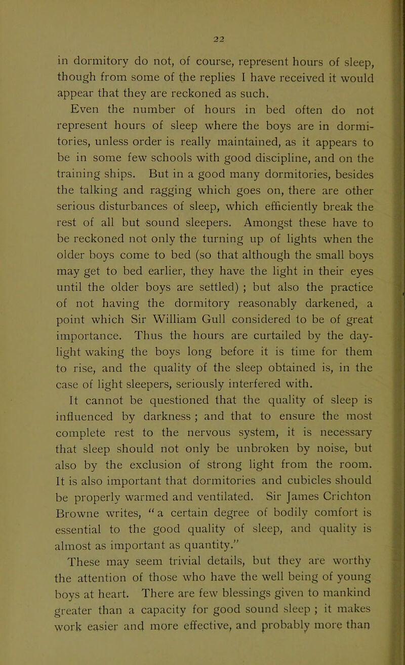 in dormitory do not, of course, represent hours of sleep, though from some of the replies I have received it would appear that they are reckoned as such. Even the number of hours in bed often do not represent hours of sleep where the boys are in dormi- tories, unless order is really maintained, as it appears to be in some few schools with good discipline, and on the training ships. But in a good many dormitories, besides the talking and ragging which goes on, there are other serious disturbances of sleep, which efficiently break the rest of all but sound sleepers. Amongst these have to be reckoned not only the turning up of lights when the older boys come to bed (so that although the small boys may get to bed earlier, they have the light in their eyes until the older boys are settled) ; but also the practice of not having the dormitory reasonably darkened, a point which Sir William Gull considered to be of great importance. Thus the hours are curtailed by the day- light waking the boys long before it is time for them to rise, and the quality of the sleep obtained is, in the case of light sleepers, seriously interfered with. It cannot be questioned that the quality of sleep is influenced by darkness ; and that to ensure the most complete rest to the nervous system, it is necessary that sleep should not only be unbroken by noise, but also by the exclusion of strong light from the room. It is also important that dormitories and cubicles should be properly warmed and ventilated. Sir James Crichton Browne writes, “ a certain degree of bodily comfort is essential to the good quality of sleep, and quality is almost as important as quantity.” These may seem trivial details, but they are worthy the attention of those who have the well being of young boys at heart. There are few blessings given to mankind greater than a capacity for good sound sleep ; it makes work easier and more effective, and probably more than