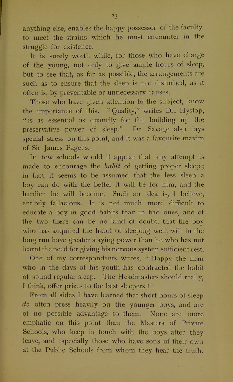 anything else, enables the happy possessor of the faculty to meet the strains which he must encounter in the struggle for existence. It is surely worth while, for those who have charge of the young, not only to give ample hours of sleep, but to see that, as far as possible, the arrangements are such as to ensure that the sleep is not disturbed, as it often is, by preventable or unnecessary causes. Those who have given attention to the subject, know the importance of this. “ Quality,” writes Dr. Hyslop, is as essential as quantity for the building up the preservative power of sleep.” Dr. Savage also lays special stress on this point, and it was a favourite maxim of Sir James Paget’s. In few schools would it appear that any attempt is made to encourage the habit of getting proper sleep ; in fact, it seems to be assumed that the less sleep a boy can do with the better it will be for him, and the hardier he will become. Such an idea is, I believe, entirely fallacious. It is not much more difficult to educate a boy in good habits than in bad ones, and of the two there can be no kind of doubt, that the boy who has acquired the habit of sleeping well, will in the long run have greater staying power than he who has not learnt the need for giving his nervous system sufficient rest. One of my correspondents writes, “ Happy the man who in the days of his youth has contracted the habit of sound regular sleep. The Headmasters should really, I think, offer prizes to the best sleepers ! ” From all sides I have learned that short hours of sleep do often press heavily on the younger boys, and are of no possible advantage to them. None are more emphatic on this point than the Masters of Private Schools, who keep in touch with the boys after they leave, and especially those who have sons of their own at the Public Schools from whom they hear the truth.