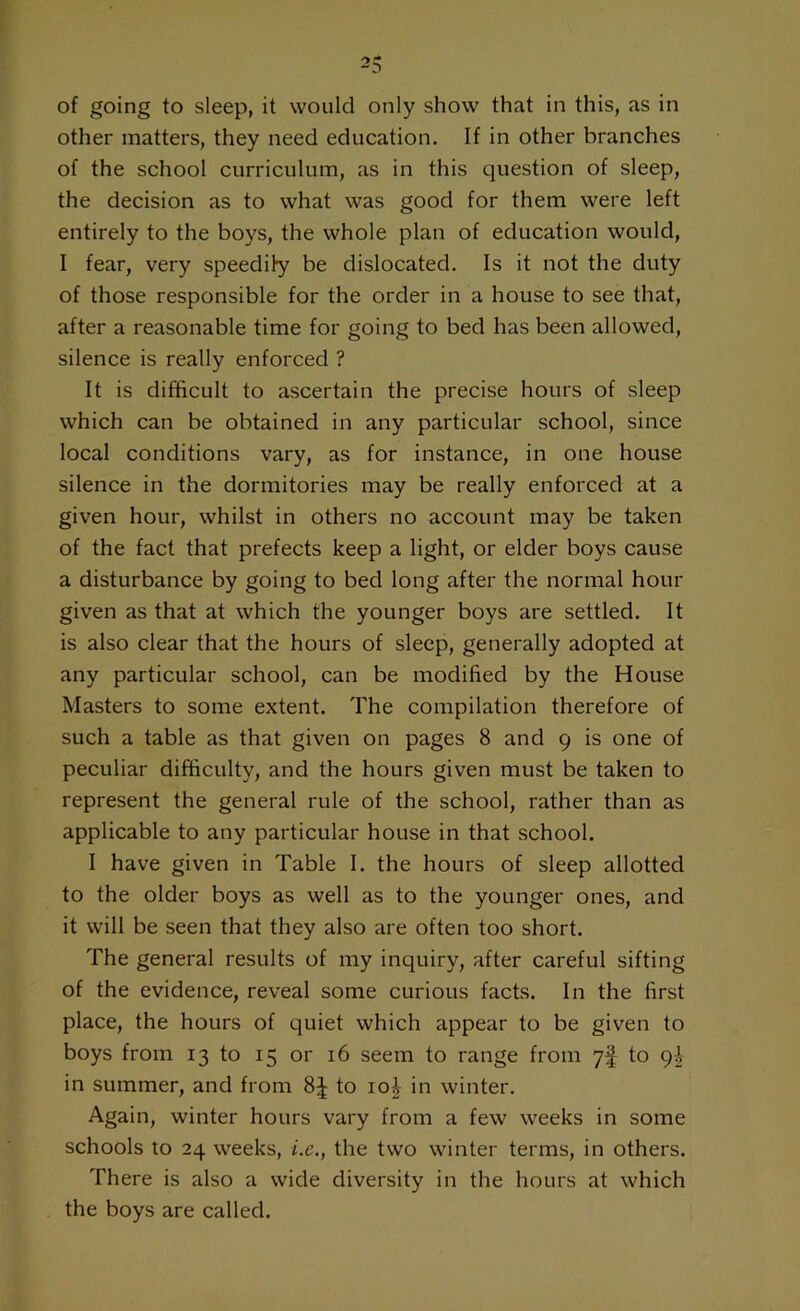 of going to sleep, it would only show that in this, as in other matters, they need education. If in other branches of the school curriculum, as in this question of sleep, the decision as to what was good for them were left entirely to the boys, the whole plan of education would, I fear, very speedily be dislocated. Is it not the duty of those responsible for the order in a house to see that, after a reasonable time for going to bed has been allowed, silence is really enforced ? It is difficult to ascertain the precise hours of sleep which can be obtained in any particular school, since local conditions vary, as for instance, in one house silence in the dormitories may be really enforced at a given hour, whilst in others no account may be taken of the fact that prefects keep a light, or elder boys cause a disturbance by going to bed long after the normal hour given as that at which the younger boys are settled. It is also clear that the hours of sleep, generally adopted at any particular school, can be modified by the House Masters to some extent. The compilation therefore of such a table as that given on pages 8 and 9 is one of peculiar difficulty, and the hours given must be taken to represent the general rule of the school, rather than as applicable to any particular house in that school. I have given in Table I. the hours of sleep allotted to the older boys as well as to the younger ones, and it will be seen that they also are often too short. The general results of my inquiry, after careful sifting of the evidence, reveal some curious facts. In the first place, the hours of quiet which appear to be given to boys from 13 to 15 or 16 seem to range from 7§ to 9A in summer, and from 8^ to ioj- in winter. Again, winter hours vary from a few weeks in some schools to 24 weeks, i.c., the two winter terms, in others. There is also a wide diversity in the hours at which the boys are called.