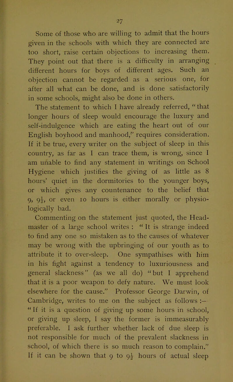 Some of those who are willing to admit that the hours given in the schools with which they are connected are too short, raise certain objections to increasing them. They point out that there is a difficulty in arranging different hours for boys of different ages. Such an objection cannot be regarded as a serious one, for after all what can be done, and is done satisfactorily in some schools, might also be done in others. The statement to which I have already referred, “ that longer hours of sleep would encourage the luxury and self-indulgence which are eating the heart out of our English boyhood and manhood, requires consideration. If it be true, every writer on the subject of sleep in this country, as far as I can trace them, is wrong, since I am unable to find any statement in writings on School Hygiene which justifies the giving of as little as 8 hours’ quiet in the dormitories to the younger boys, or which gives any countenance to the belief that 9, 9|, or even io hours is either morally or physio- logically bad. Commenting on the statement just quoted, the Head- master of a large school writes : “ It is strange indeed to find any one so mistaken as to the causes of whatever may be wrong with the upbringing of our youth as to attribute it to over-sleep. One sympathises with him in his fight against a tendency to luxuriousness and general slackness” (as we all do) “but I apprehend that it is a poor weapon to defy nature. We must look elsewhere for the cause.” Professor George Darwin, of Cambridge, writes to me on the subject as follows “ If it is a question of giving up some hours in school, or giving up sleep, I say the former is immeasurably preferable. I ask further whether lack of due sleep is not responsible for much of the prevalent slackness in school, of which there is so much reason to complain.” If it can be shown that 9 to 9^ hours of actual sleep