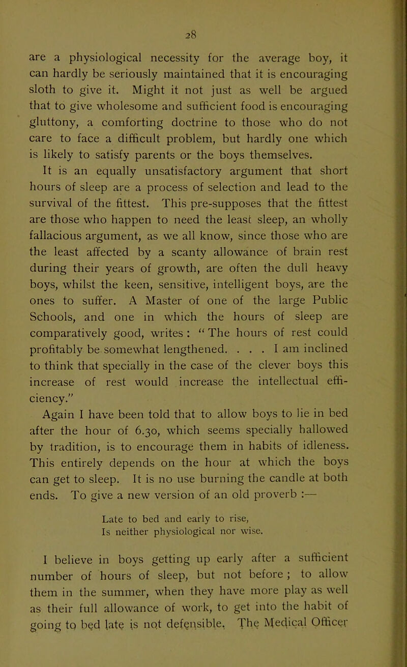 are a physiological necessity for the average boy, it can hardly be seriously maintained that it is encouraging sloth to give it. Might it not just as well be argued that to give wholesome and sufficient food is encouraging gluttony, a comforting doctrine to those who do not care to face a difficult problem, but hardly one which is likely to satisfy parents or the boys themselves. It is an equally unsatisfactory argument that short hours of sleep are a process of selection and lead to the survival of the fittest. This pre-supposes that the fittest are those who happen to need the least sleep, an wholly fallacious argument, as we all know, since those who are the least affected by a scanty allowance of brain rest during their years of growth, are often the dull heavy boys, whilst the keen, sensitive, intelligent boys, are the ones to suffer. A Master of one of the large Public Schools, and one in which the hours of sleep are comparatively good, writes : “ The hours of rest could profitably be somewhat lengthened. ... I am inclined to think that specially in the case of the clever boys this increase of rest would increase the intellectual effi- ciency.” Again I have been told that to allow boys to lie in bed after the hour of 6.30, which seems specially hallowed by tradition, is to encourage them in habits of idleness. This entirely depends on the hour at which the boys can get to sleep. It is no use burning the candle at both ends. To give a new version of an old proverb :— Late to bed and early to rise, Is neither physiological nor wise. I believe in boys getting up early after a sufficient number of hours of sleep, but not before ; to allow them in the summer, when they have more play as well as their full allowance of work, to get into the habit of going to bed late is not defensible. The Medical Officer