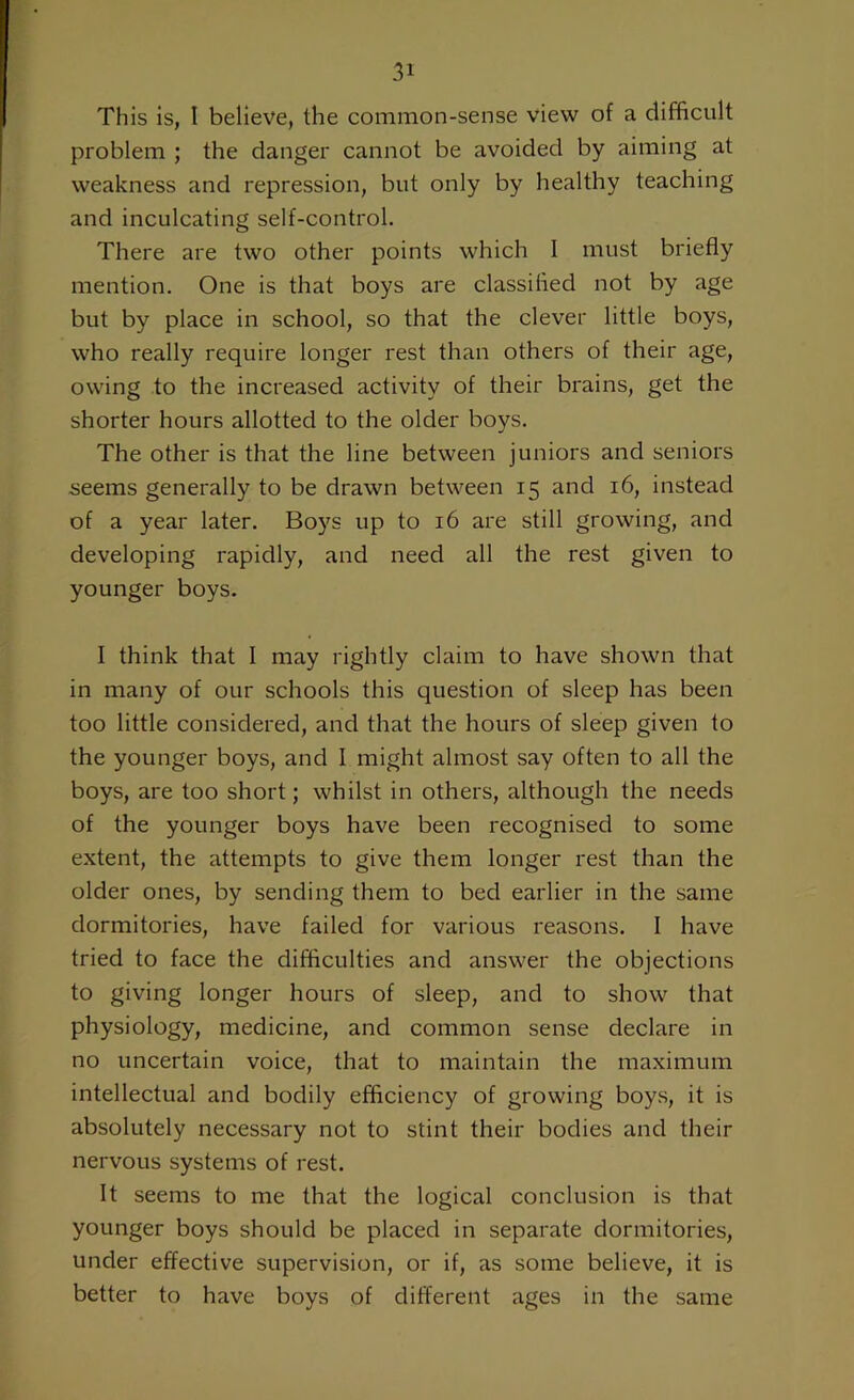 This is, 1 believe, the common-sense view of a difficult problem ; the danger cannot be avoided by aiming at weakness and repression, but only by healthy teaching and inculcating self-control. There are two other points which I must briefly mention. One is that boys are classified not by age but by place in school, so that the clever little boys, who really require longer rest than others of their age, owing to the increased activity of their brains, get the shorter hours allotted to the older boys. The other is that the line between juniors and seniors seems generally to be drawn between 15 and 16, instead of a year later. Boys up to 16 are still growing, and developing rapidly, and need all the rest given to younger boys. I think that I may rightly claim to have shown that in many of our schools this question of sleep has been too little considered, and that the hours of sleep given to the younger boys, and I might almost say often to all the boys, are too short; whilst in others, although the needs of the younger boys have been recognised to some extent, the attempts to give them longer rest than the older ones, by sending them to bed earlier in the same dormitories, have failed for various reasons. I have tried to face the difficulties and answer the objections to giving longer hours of sleep, and to show that physiology, medicine, and common sense declare in no uncertain voice, that to maintain the maximum intellectual and bodily efficiency of growing boys, it is absolutely necessary not to stint their bodies and their nervous systems of rest. It seems to me that the logical conclusion is that younger boys should be placed in separate dormitories, under effective supervision, or if, as some believe, it is better to have boys of different ages in the same