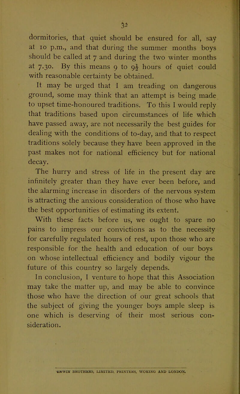 3- dormitories, that quiet should be ensured for all, say at io p.m., and that during the summer months boys should be called at 7 and during the two winter months at 7.30. By this means 9 to 9^ hours of quiet could with reasonable certainty be obtained. It may be urged that I am treading on dangerous ground, some may think that an attempt is being made to upset time-honoured traditions. To this I would reply that traditions based upon circumstances of life which have passed away, are not necessarily the best guides for dealing with the conditions of to-day, and that to respect traditions solely because they have been approved in the past makes not for national efficiency but for national decay. The hurry and stress of life in the present day are infinitely greater than they have ever been before, and the alarming increase in disorders of the nervous system is attracting the anxious consideration of those who have the best opportunities of estimating its extent. With these facts before us, we ought to spare no pains to impress our convictions as to the necessity for carefully regulated hours of rest, upon those who are responsible for the health and education of our boys on whose intellectual efficiency and bodily vigour the future of this country so largely depends. In conclusion, I venture to hope that this Association may take the matter up, and may be able to convince those who have the direction of our great schools that the subject of giving the younger boys ample sleep is one which is deserving of their most serious con- sideration. UNWIN BROTHERS, LIMITED. PRINTERS, WOKING AND LONDON.