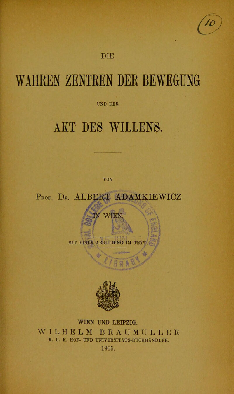 DIE WAHREN ZENTREN DER BEWEGUNG UND DER AKT DE8 WILLEN8. VON Prop. Dr. ALBERT ADAMKIEWICZ WIEN. /L| MIT EINE& ADBILDDNG IM TEXp!^^ '4. H, ft WIEN UND LEIPZIG. WILHELM BRAUMULLER K. D. K. HOF- END TJNIVERSITlTS-BUCHHlNDLEK. 1905.