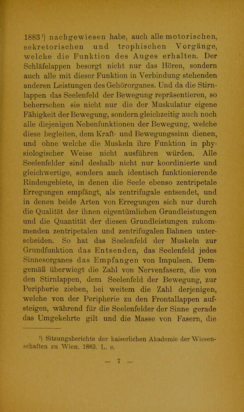 1883’) nachgewiesen habe, auch alle motorischen, sekretorischen unci trophischen Vorgange, welche die Funktion des Auges erhalten. Der Schlafelappen besorgt nicht nur das Horen, sondern auch alle mit dieser Funktion in Verbindung stehenden anderen Leistungen des Gehororganes. Und da die Stirn- lappen das Seelenfeld der Bewegung reprasentieren, so beherrschen sie nicht nur die der Muskulatur eigene Fiihigkeit der Bewegung, sondern gleichzeitig auch noch alle diejenigen Nebenfunktionen der Bewegung, welche diese begleiten, dem Kraft- und Bewegungssinn dienen, und ohne welche die Muskeln ihre Funktion in phy- siologischer Weise nicht ausfiihren wiirden. Alle Seelenfelder sind deshalb nicht nur koordinierte und gleichwertige, sondern auch identisch funktionierende Rindengehiete, in denen die Seele ebenso zentripetale Erregungen empfangt, als zentrifugale entsendet, und in denen beide Arten von Erregungen sich nur durch die Qualitat der ihnen eigentiimlichen Grundleistungen und die Quantitat der diesen Grundleistungen zukom- menden zentripetalen und zentrifugalen Bahnen unter- scheiden. So hat das Seelenfeld der Muskeln zur Grundfunktion das Entsenden, das Seelenfeld jedes Sinnesorganes das Empfangen von Impulsen. Dem- gemaB iiberwiegt die Zahl von Nervenfasern, die von den Stirnlappen, dem Seelenfeld der Bewegung, zur Peripherie ziehen, bei weitem die Zahl derjenigen, welche von der Peripherie zu den Frontallappen auf- steigen, wilhrend fiir die Seelenfelder der Sinne gerade das Umgekehrte gilt und die Masse von Fasern, die *) Sitzungsberichte der kaiserlichen Akademie der Wissen- schaften zu Wien. 1883. L. c.