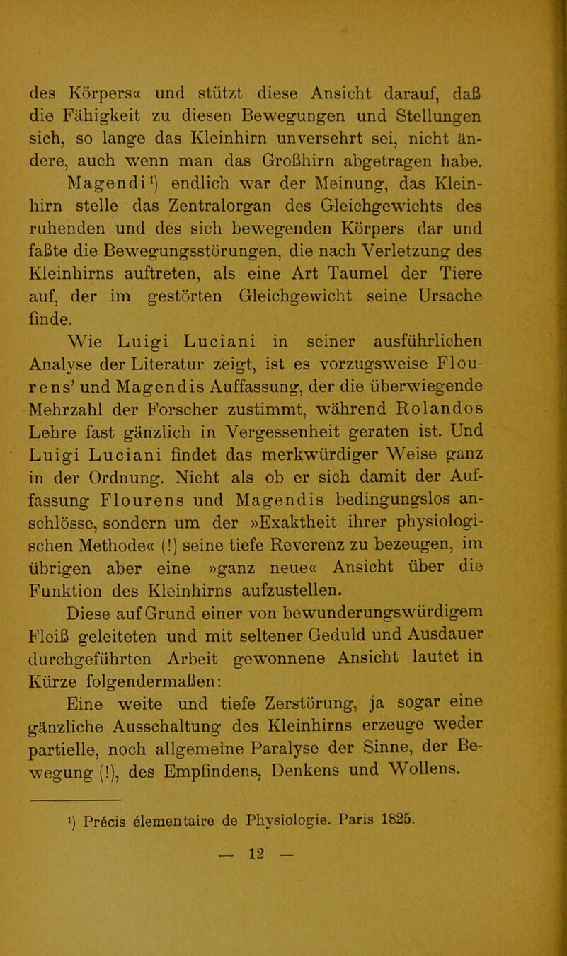 des Korpersa und stiitzt diese Ansicht darauf, dafi die Fahigkeit zu diesen Bewegungen und Stellungen sich, so lange das Kleinhirn unversehrt sei, nicht cln- dere, auch wenn man das GroBhirn abgetragen habe. Magendi*) endlich war der Meinung, das Klein- hirn stelle das Zentralorgan des Gleichgewichts des ruhenden und des sich bewegenden Kbrpers dar und faBte die Bewegungsstorungen, die nach Verletzung des Kleinhirns auftreten, als eine Art Taumel der Tiere auf, der im gestorten Gleichgewicht seine Ursache finde. Wie Luigi Luciani in seiner ausfiihrlichen Analyse der Literatur zeigt, ist es vorzugsweise FI cu- re ns' und Magendis Auffassung, der die iiberwiegende Mehrzahl der Forscher zustimmt, wahrend Rolandos Lehre fast ganzlich in Vergessenheit geraten ist. Und Luigi Luciani findet das merkwiirdiger Weise ganz in der Ordnung. Nicht als ob er sich damit der Auf- fassung Flourens und Magendis bedingungslos an- schldsse, sondern um der »Exaktheit ihrer physiologi- schen Methode« (!) seine tiefe Reverenz zu bezeugen, im librigen aber eine »ganz neue« Ansicht liber die Funktion des Kleinhirns aufzustellen. Diese auf Grund einer von bewunderungswiirdigem FleiB geleiteten und mit seltener Geduld und Ausdauer durchgefiihrten Arbeit gewonnene Ansicht lautet in Kiirze folgendermaJBen: Eine weite und tiefe Zerstorung, ja sogar eine ganzliche Ausschaltung des Kleinhirns erzeuge weder partielle, noch allgemeine Paralyse der Sinne, der Be- wegung (!), des Empfindens, Denkens und Wollens. ’) Prdcis elementaire de Physiologie. Paris 1825.