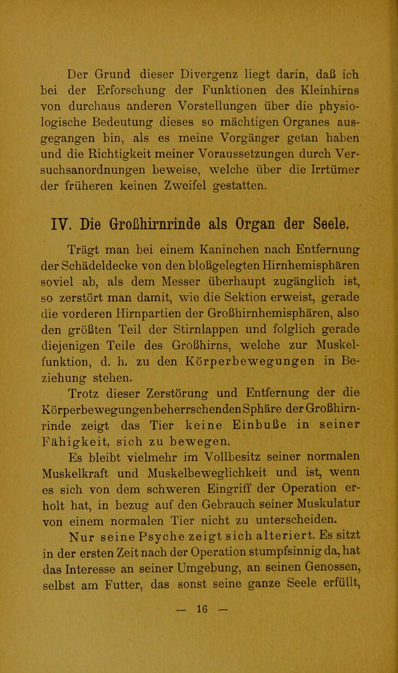 Der Grund dieser Divergenz liegt darin, daU ich bei der Erforschung der Funktionen des Kleinhirns von durchaus anderen Vorstellungen iiber die physio- logische Bedeutung dieses so machtigen Organes aus- gegangen bin, als es meine Vorganger getan haben und die Richtigkeit meiner Voraussetzungen durch Ver- suchsanordnungen beweise, welche iiber die Irrtiimer der friiheren keinen Zweifel gestatten. IV. Die (jroliliiriiriiide als Organ der Seele. Tragt man bei einem Kaninchen nach Entfernung der Schadeldecke von den bloBgelegten Hirnhemispharen soviel ab, als dem Messer iiberhaupt zuganglich ist, so zerstort man damit, wie die Sektion erweist, gerade die vorderen Hirnpartien der GroBhirnhemispharen, also den groBten Teil der Stirnlappen und folglich gerade diejenigen Teile des GroBhirns, welche zur Muskel- funktion, d. b. zu den Korperbewegungen in Be- ziehung stehen. Trotz dieser Zerstorung und Entfernung der die KSrperbewegungenbeherrschendenSphare der GroBhirn- rinde zeigt das Tier keine EinbuBe in seiner Fahigkeit, sich zu bewegen. Es bleibt vielmehr im Vollbesitz seiner normalen Muskelkraft und Muskelbeweglichkeit und ist, wenn es sich von dem schweren Eingriff der Operation er- holt hat, in bezug auf den Gebrauch seiner Muskulatur von einem normalen Tier nicht zu unterscheiden. Nur seine Psyche zeigt sich alteriert. Es sitzt in der ersten Zeit nach der Operation stumpfsinnig da, hat das Interesse an seiner Umgebung, an seinen Genossen, selbst am Futter, das sonst seine ganze Seele erfiillt,