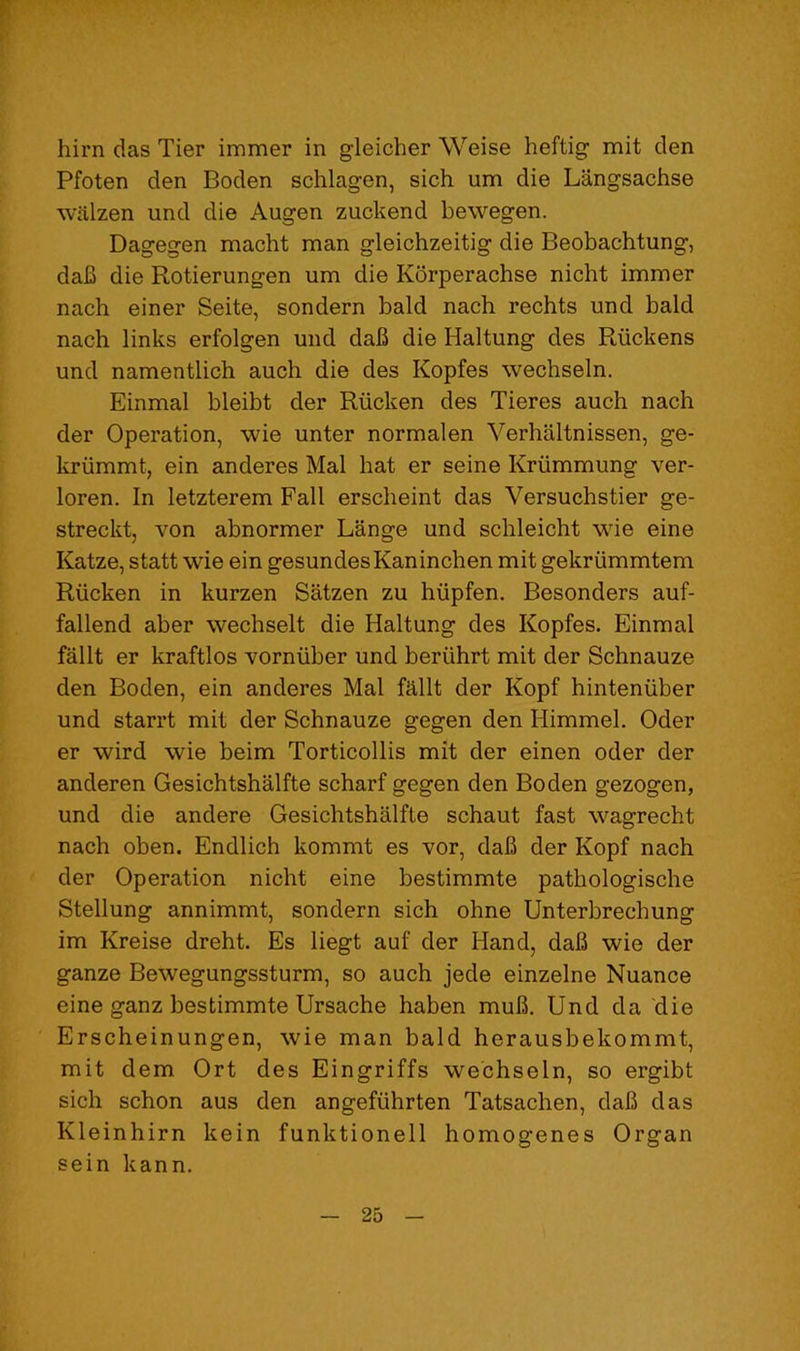 him das Tier immer in gleicher Weise heftig mit den Pfoten den Boden schlagen, sich um die Langsachse walzen und die Augen zuckend bewegen. Dagegen macht man gleichzeitig die Beobachtung, dab die Rotierungen um die Korperachse nicht immer nach einer Seite, sondern bald nach rechts und bald nach links erfolgen und dab die Haltung des Riickens und namentlich auch die des Kopfes wechseln. Einmal bleibt der Riicken des Tieres auch nach der Operation, wie unter normalen Verhaltnissen, ge- kriimmt, ein anderes Mai hat er seine Kriimmung ver- loren. In letzterem Fall erscheint das Versuchstier ge- streckt, von abnormer Lange und schleicht wie eine Katze, statt wie ein gesundesKaninchen mit gekriimmtem Riicken in kurzen Satzen zu hiipfen. Besonders auf- fallend aber wechselt die Haltung des Kopfes. Einmal fallt er kraftlos vorniiber und beriihrt mit der Schnauze den Boden, ein anderes Mai fallt der Kopf hinteniiber und starrt mit der Schnauze gegen den Himmel. Oder er wird wie beim Torticollis mit der einen oder der anderen Gesichtshalfte scharf gegen den Boden gezogen, und die andere Gesichtshalfte schaut fast wagrecht nach oben. Endlich kommt es vor, dab der Kopf nach der Operation nicht eine bestimmte pathologische Stellung annimmt, sondern sich ohne Unterbrechung im Kreise dreht. Es liegt auf der Hand, dab wie der ganze Bewegungssturm, so auch jede einzelne Nuance eine ganz bestimmte Ursache haben mub. Und da die Erscheinungen, wie man bald herausbekommt, mit dem Ort des Eingriffs wechseln, so ergibt sich schon aus den angefiihrten Tatsachen, dab das Kleinhirn kein funktionell homogenes Organ sein kann.