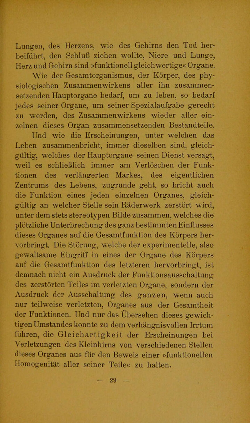 Lungen, des Herzens, wie des Gehirns den Tod her- beifiihrt, den SchluB ziehen wollte, Niere und Lunge, Herz und Gehirn sind »funktionell gleichwertige« Organe. Wie der Gesamtorganismus, der Korper, des phy- siologischen Zusammenwirkens aller ihn zusammen- setzenden Hauptorgane bedarf, um zu leben, so bedarf jedes seiner Organe, um seiner Spezialaufgabe gerecht zu werden, des Zusammenwirkens wieder aller ein- zelnen dieses Organ zusammensetzenden Bestandteile. Und wie die Erscheinungen, unter welchen das Leben zusammenbricht, immer dieselben sind, gleich- giiltig, welches der Hauptorgane seinen Dienst versagt, well es schlieBlich immer am Verloschen der Funk- tionen des verlangerten Markes, des eigentlichen Zentrums des Lebens, zugrunde geht, so bricht auch die Funktion eines jeden einzelnen Organes, gleich- giiltig an welcher Stelle sein Raderwerk zerstort wird, unter dem stets stereotypen Bilde zusammen, welches die plbtzliche Unterbrechung des ganz bestimmten Einflusses dieses Organes auf die Gesamtfunktion des Kbrpers her- vorbringt. Die Storung, welche der experimentelle, also gewaltsame Eingriff in eines der Organe des Korpers auf die Gesamtfunktion des letzteren hervorbringt, ist demnach nicht ein Ausdruck der Funktionsausschaltung des zerstorten Teiles im verletzten Organe, sondern der Ausdruck der Ausschaltung des ganzen, wenn auch nur teilweise verletzten, Organes aus der Gesamtheit der Funktionen. Und nur das Ubersehen dieses gewich- tigen Umstandes konnte zu dem verhangnisvollen Irrtum fiihren, die Gleichartigkeit der Erscheinungen bei Verletzungen des Kleinhirns von verschiedenen Stellen dieses Organes aus fur den Beweis einer »funktionellen Homogenitat aller seiner Teile« zu halten.