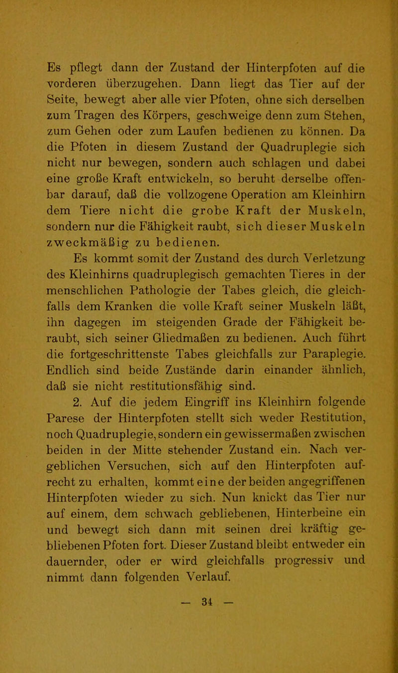 Es pflegt dann der Zustand der Hinterpfoten auf die vorderen uberzugehen. Dann liegt das Tier auf der Seite, bewegt aber alle vier Pfoten, ohne sich derselben zum Tragen des Korpers, geschweige denn zum Stehen, zum Gehen oder zum Laufen bedienen zu konnen. Da die Pfoten in diesem Zustand der Quadruplegie sich nicht nur bewegen, sondern auch schlagen und dabei eine groBe Kraft entwickeln, so beruht derselbe ofTen- bar darauf, daB die vollzogene Operation am Kleinhirn dem Tiere nicht die grobe Kraft der Muskeln, sondern nur die Fahigkeit raubt, sich dieser Muskeln zweckmaBig zu bedienen. Es kommt somit der Zustand des durch Verletzung des Kleinhirns quadruplegisch gemachten Tieres in der menschlichen Pathologie der Tabes gleich, die gleich- falls dem Kranken die voile Kraft seiner Muskeln laBt, ihn dagegen im steigenden Grade der Fahigkeit be- raubt, sich seiner GliedmaBen zu bedienen. Auch fiihrt die fortgeschrittenste Tabes gleichfalls zur Paraplegie. Endlich sind beide Zustande darin einander ahnlich, daB sie nicht restitutionsfahig sind. 2. Auf die jedem Eingriff ins Kleinhirn folgende Parese der Hinterpfoten stellt sich weder Restitution, noch Quadruplegie, sondern ein gewissermaBen zwischen beiden in der Mitte stehender Zustand ein. Nach ver- geblichen Versuchen, sich auf den Hinterpfoten auf- recht zu erhalten, kommt eine der beiden angegriffenen Hinterpfoten wieder zu sich. Nun knickt das Tier nur auf einem, dem schwach gebliebenen, Hinterbeine ein und bewegt sich dann mit seinen drei kraftig ge- bliebenen Pfoten fort. Dieser Zustand bleibt entweder ein dauernder, oder er wird gleichfalls progressiv und nimmt dann folgenden Verlauf.