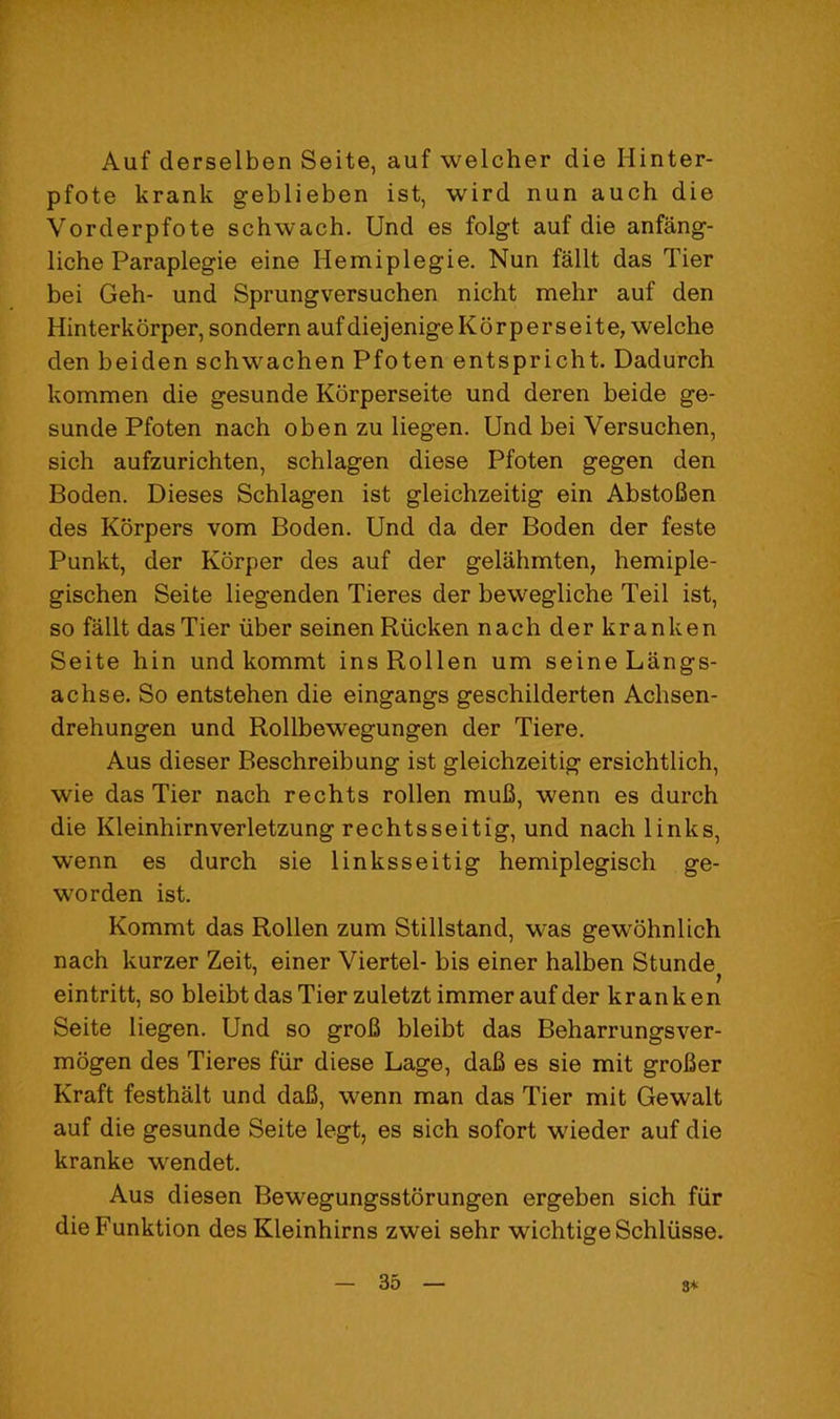 Auf derselben Seite, auf welcher die Hinter- pfote krank geblieben ist, wird nun auch die Vorderpfote schwach. Und es folgt auf die anfang- liche Paraplegie eine Hemiplegie. Nun fallt das Tier bei Geh- und Sprungversuchen nicht mehr auf den Hinterkdrper, sondern auf diejenige Kdrper seite, welche den beiden schwachen Pfoten entspricht. Dadurch kommen die gesunde Korperseite und deren beide ge- sunde Pfoten nach oben zu liegen. Und bei Versuchen, sich aufzurichten, schlagen diese Pfoten gegen den Boden. Dieses Schlagen ist gleichzeitig ein AbstoBen des Korpers vom Boden. Und da der Boden der feste Punkt, der Kdrper des auf der gelahmten, hemiple- gischen Seite liegenden Tieres der bewegliche Teil ist, so fallt das Tier iiber seinen Riicken nach der kranken Seite hin und kommt insRollen um seine Langs- achse. So entstehen die eingangs geschilderten Achsen- drehungen und Rollbewegungen der Tiere. Aus dieser Beschreibung ist gleichzeitig ersichtlich, wie das Tier nach rechts rollen mufi, wenn es durch die Kleinhirnverletzung rechtsseitig, und nach links, wenn es durch sie linksseitig hemiplegisch ge- worden ist. Kommt das Rollen zum Stillstand, was gew'ohnlich nach kurzer Zeit, einer Viertel- bis einer halben Stunde eintritt, so bleibt das Tier zuletzt immer auf der krank en Seite liegen. Und so groB bleibt das Beharrungsver- mdgen des Tieres fiir diese Lage, daB es sie mit groBer Kraft festhalt und daB, wenn man das Tier mit Gewalt auf die gesunde Seite legt, es sich sofort wieder auf die kranke wendet. Aus diesen Bewegungsstorungen ergeben sich fiir dieFunktion des Kleinhirns zwei sehr wichtige Schliisse. 8*