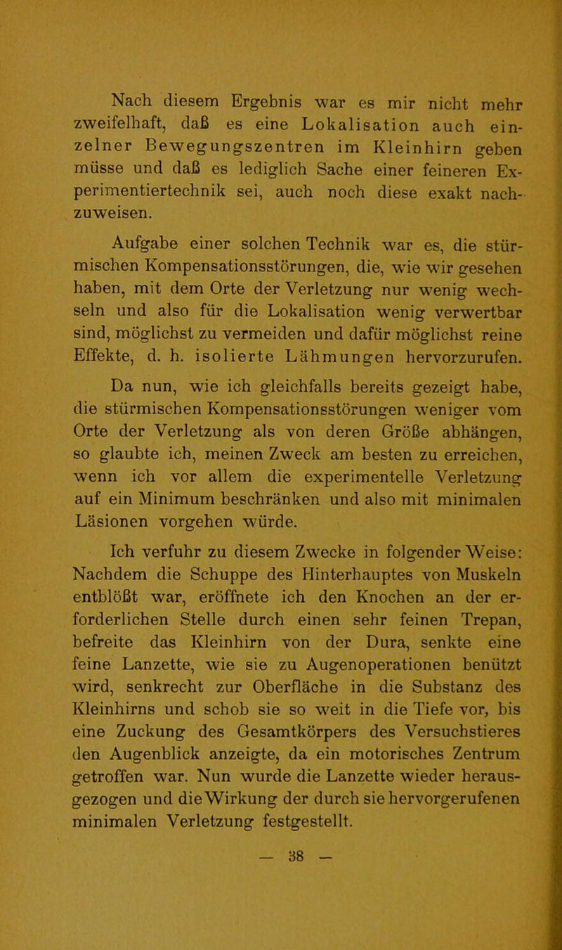 Nach diesem Ergebnis war es mir nicht mehr zweifelhaft, da6 es eine Lokalisation auch ein- zelner Bewegungszentren im Kleinhirn geben miisse und daB es lediglich Sache einer feineren Ex- perimentiertechnik sei, auch noch diese exakt nach- zuweisen. Aufgabe einer solchen Technik war es, die stiir- mischen Kompensationsstorungen, die, wie wir gesehen haben, mit dem Orte der Verletzung nur wenig wech- seln und also fiir die Lokalisation wenig verwertbar sind, mbglichst zu vermeiden und dafiir moglichst reine Effekte, d. h. isolierte Lahmungen hervorzurufen. Da nun, wie ich gleichfalls bereits gezeigt babe, die stiirmiscben Kompensationsstorungen weniger vom Orte der Verletzung als von deren GroBe abhangen, so glaubte ich, meinen Zweck am besten zu erreichen, wenn ich vor allem die experimentelle Verletzung auf ein Minimum beschranken und also mit minimalen Lasionen vorgehen wiirde. Ich verfuhr zu diesem Zwecke in folgender Weise: Nachdem die Schuppe des Hinterhauptes von Muskeln entbloBt war, eroffnete ich den Knochen an der er- forderlichen Stelle durch einen sehr feinen Trepan, befreite das Kleinhirn von der Dura, senkte eine feine Lanzette, wie sie zu Augenoperationen beniitzt wird, senkrecht zur Oberflache in die Substanz des Kleinhirns und schob sie so weit in die Tiefe vor, bis eine Zuckung des Gesamtkorpers des Versuchstieres den Augenblick anzeigte, da ein motorisches Zentrum getroffen war. Nun wurde die Lanzette wieder heraus- gezogen und dieWirkung der durch sie hervorgerufenen minimalen Verletzung festgestellt.