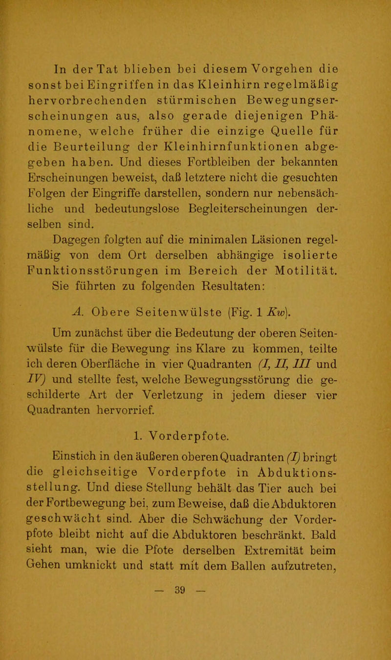 In der Tat blieben bei diesem Vorgehen die sonst bei Eingriffen in das Kleinhirn regelmaUig bervorbrechenden stiirmiscben Bewegungser- scheinungen aus, also gerade diejenigen Pha- nomene, welche frviher die einzige Quelle fiir die Beurteilung der Kleinhirnfunktionen abge- geben haben. Und dieses Fortbleiben der bekannten Erscheinungen beweist, dab letztere nicht die gesuchten Folgen der Eingriffe darstellen, sondern nur nebensach- liche und bedeutungslose Begleiterscheinungen der- selben sind, Dagegen folgten auf die minimalen Lasionen regel- mafiig von dem Ort derselben abhangige isolierte Funktionsstorungen im Bereich der Motilitat, Sie fuhrten zu folgenden Resultaten: A. Obere Seitenwiilste (Fig. 1 iiTzy). Um zunachst iiber die Bedeutung der oberen Seiten- wiilste fur die Bewegung ins Klare zu kommen, teilte ich deren Oberflache in vier Quadranten (1, II, III und IV) und stellte fest, welche Bewegungsstorung die ge- schilderte Art der Verletzung in jedem dieser vier Quadranten hervorrief. 1. Vorderpfote. Einstich in den auBeren oberen Quadranten (I) bringt die gleichseitige Vorderpfote in Abduktions- stellung. Und diese Stellung behalt das Tier auch bei derFortbewegung bei, zum Beweise, daB die Abduktoren geschwacht sind. Aber die Schwachung der Vorder- pfote bleibt nicht auf die Abduktoren beschrankt. Bald sieht man, wie die Pfote derselben Extremitat beim Gehen umknickt und statt mit dem Ballen aufzutreten,