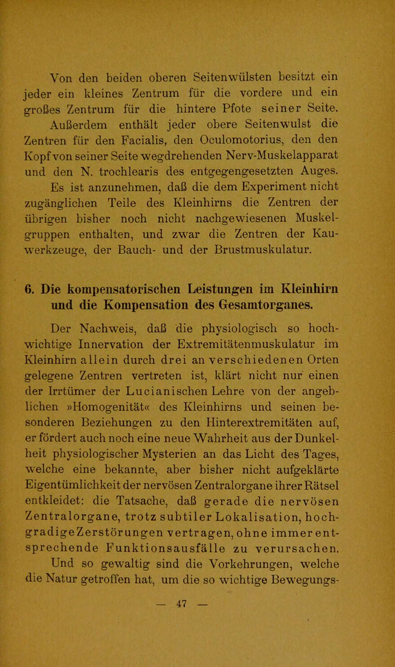 Von den beiden oberen Seitenwiilsten besitzt ein jeder ein kleines Zentrum fiir die vordere und ein groBes Zentrum fiir die hintere Pfote seiner Seite. AuBerdem enthalt jeder obere Seitenwulst die Zentren fur den Facialis, den Oculomotorius, den den Kopf von seiner Seite wegdrehenden Nerv-Muskelapparat und den N. trochlearis des entgegengesetzten Auges. Es ist anzunehmen, daB die dem Experiment nicht zuganglichen Teile des Kleinhirns die Zentren der iibrigen bisher noch nicht nachgewiesenen Muskel- gruppen enthalten, und zwar die Zentren der Kau- werkzeuge, der Bauch- und der Brustmuskulatur. 6. Die koinpensatorischen Leistungen im Kleinhirn und die Kompensation des Gesamtorganes. Der Nachweis, daB die physiologisch so hoch- wichtige Innervation der Extremitatenmuskulatur im Kleinhirn a lie in durch drei an verschiedenen Orten gelegene Zentren vertreten ist, klart nicht nur einen der Irrtiimer der Lucianischen Lehre von der angeb- lichen »Homogenitat« des Kleinhirns und seinen be- sonderen Beziehungen zu den Hinterextremitaten auf, er fordert auch noch eine neue Wahrheit aus der Dunkel- heit physiologischer Mysterien an das Licht des Tages, welche eine bekannte, aber bisher nicht aufgeklarte Eigentiimlichkeit der nervosen Zentralorgane ihrer Ratsel entkleidet: die Tatsache, daB gerade die nervosen Zentralorgane, trotz subtiler Lokalisation, hoch- gradigeZerstbrungen vertragen, ohne immer ent- sprechende Funktionsausfalle zu verursachen. Und so gewaltig sind die Vorkehrungen, welche die Natur getroffen hat, um die so wichtige Bewegungs-
