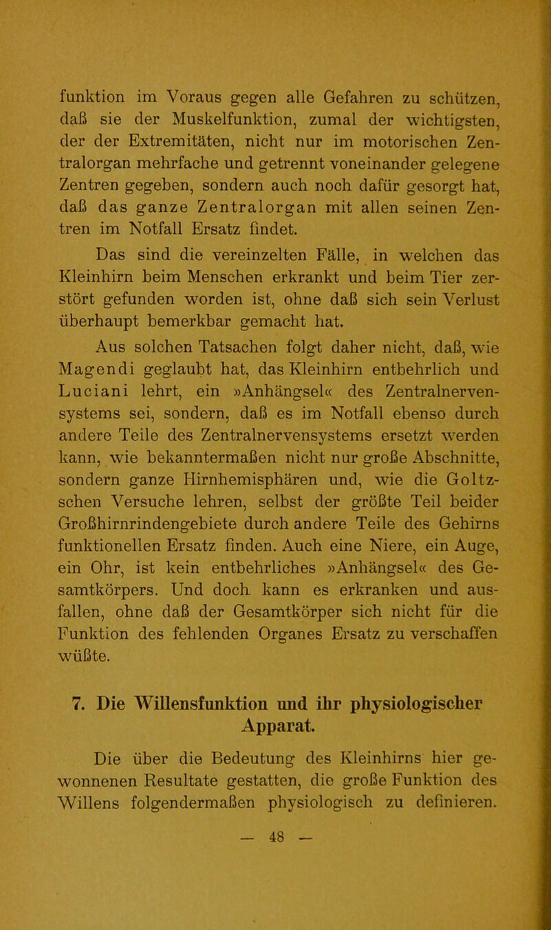 funktion im Voraus gegen alle Gefahren zu schiitzen, daB sie cler Muskelfunktion, zumal der wichtigsten, der der Extremitaten, nicht nur im motorischen Zen- tralorgan mehrfache und getrennt voneinander gelegene Zentren gegeben, sondern auch noch dafiir gesorgt hat, daB das ganze Zentralorgan mit alien seinen Zen- tren im Notfall Ersatz findet. Das sind die vereinzelten Falle, in welchen das Kleinhirn beim Menschen erkrankt und beim Tier zer- stort gefunden worden ist, ohne daB sich sein Verlust iiberhaupt bemerkbar gemacht hat. Aus solchen Tatsachen folgt daher nicht, daB, wie Magendi geglaubt hat, das Kleinhirn entbehrlich und Luciani lehrt, ein »Anhangsel« des Zentralnerven- systems sei, sondern, daB es im Notfall ebenso durch andere Teile des Zentralnervensystems ersetzt werden kann, wie bekanntermaBen nicht nur groBe Abschnitte, sondern ganze Hirnhemispharen und, wie die Goltz- schen Versuche lehren, selbst der groBte Teil beider GroBhirnrindengebiete durch andere Teile des Gehirns funktionellen Ersatz finden. Auch eine Niere, ein Auge, ein Ohr, ist kein entbehrliches »Anhangsel« des Ge- samtkorpers. Und dock kann es erkranken und aus- fallen, ohne daB der Gesamtkorper sich nicht fiir die Funktion des fehlenden Organ es Ersatz zu verschaffen wiiBte. 7. Die Willensfunktion und ihr physiologischer Apparat. Die iiber die Bedeutung des Kleinhirns hier ge- wonnenen Resultate gestatten, die groBe Funktion des Widens folgendermaBen physiologisch zu defmieren.