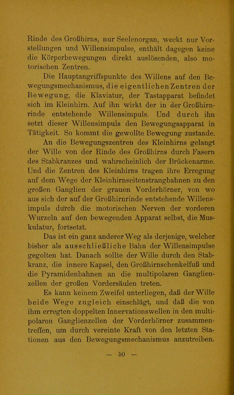 Rincle des GroBhirns, nur Seelenorgan, weckt nur Vor- stellungen und Willensimpulse, enthalt dagegen keine die Korperbewegungen direkt auslosenden, also mo- torischen Zentren. Die Hauptangriffspunkte des Widens auf den Be- wegungsmechanismus, die eigentlichen Zentren der Bewegung, die Klaviatur, der Tastapparat befindet sich im Kleinhirn. Auf ihn wirkt der in der GroBhirn- rinde entstehende Willensimpuls. Und durch ihn setzt dieser Willensimpuls den Bewegungsapparat in Tatigkeit. So kommt die gewollte Bewegung zustande. An die Bewegungszentren des Kleinhirns gelangt der Wide von der Rinde des GroBhirns durch Fasern des Stabkranzes und wahrscheinlich der Briickenarme. Und die Zentren des Kleinhirns tragen ihre Erregung auf dem Wege der Kleinhirnseitenstrangbahnen zu den groBen Ganglien der grauen Vorderhorner, von wo aus sich der auf der GroBhirnrinde entstehende Widens- impuls duVch die motorischen Nerven der vorderen Wurzeln auf den bewegenden Apparat selbst, die Mus- kulatur, fortsetzt. Das ist ein ganz anderer Weg als derjenige, welcher bisher als ausschlieBliche Bahn der Willensimpulse gegolten hat. Danach sodte der Wide durch den Stab- kranz, die innere Kapsel, den GroBhirnschenkelfuB und die Pyramidenbahnen an die multipolaren Ganglien- zeden der groBen Vordersaulen treten. Es kann keinem Zweifel unterliegen, daB der Wide beide Wege zugleich einschlagt, und daB die von ihm erregten doppelten Innervationsweden in den multi- polaren Ganglienzeden der Vorderhorner zusammen- treffen, um durch vereinte Kraft von den letzten Sta- tionen aus den Bewegungsmechanismus anzutreiben.