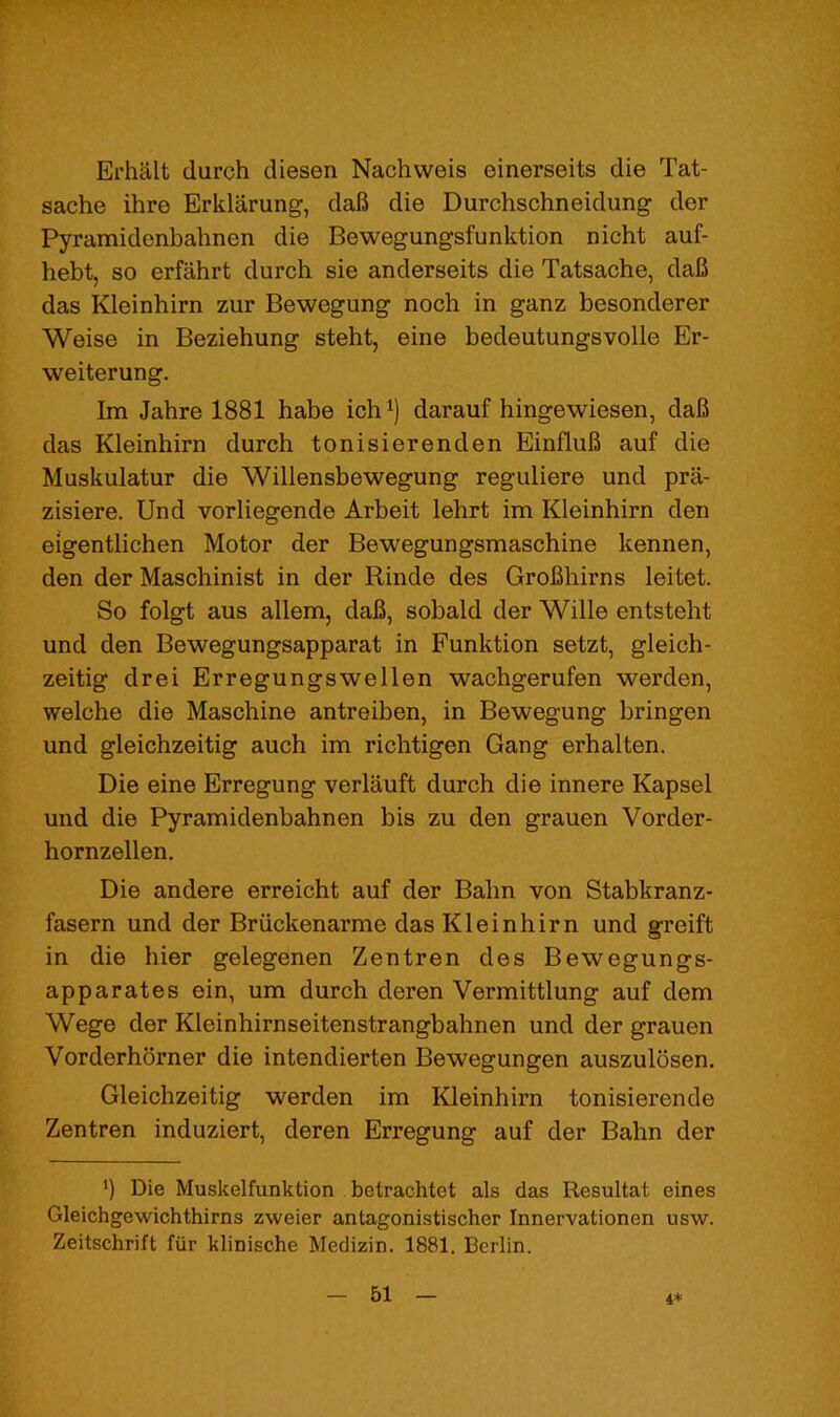 Erhalt durch diesen Nachweis einerseits die Tat- sache ihre Erklarung, daB die Durchschneidung- der Pyramidenbahnen die Bewegungsfunktion nicht auf- hebt, so erfahrt durch sie anderseits die Tatsache, daB das Kleinhirn zur Bewegung noch in ganz besonderer Weise in Beziehung steht, eine bedeutungsvolle Er- weiterung. Im Jahre 1881 habe ich^) darauf hingewiesen, daB das Kleinhirn durch tonisierenden EinfluB auf die Muskulatur die Willensbewegung reguliere und pra- zisiere. Und vorliegende Arbeit lehrt im Kleinhirn den eigentlichen Motor der Bewegungsmaschine kennen, den der Maschinist in der Rinde des GroBhirns leitet. So folgt aus allem, daB, sobald der Wille entsteht und den Bewegungsapparat in Funktion setzt, gleich- zeitig drei Erregungswellen wachgerufen werden, welche die Maschine antreiben, in Bewegung bringen und gleichzeitig auch im richtigen Gang erhalten. Die eine Erregung verlauft durch die innere Kapsel und die Pyramidenbahnen bis zu den grauen Vorder- hornzellen. Die andere erreicht auf der Balm von Stabkranz- fasern und der Briickenarme das Kleinhirn und greift in die hier gelegenen Zentren des Bewegungs- apparates ein, um durch deren Vermittlung auf dem Wege der Kleinhirnseitenstrangbahnen und der grauen Vorderhorner die intendierten Bewegungen auszulbsen. Gleichzeitig werden im Kleinhirn tonisierende Zentren induziert, deren Erregung auf der Bahn der *) Die Muskelfunktion betrachtet als das Resultat eines Gleichgewichthirns zweier antagonistischer Innervationen usw. Zeitschrift fiir klinische Medizin. 1881. Berlin. 44: