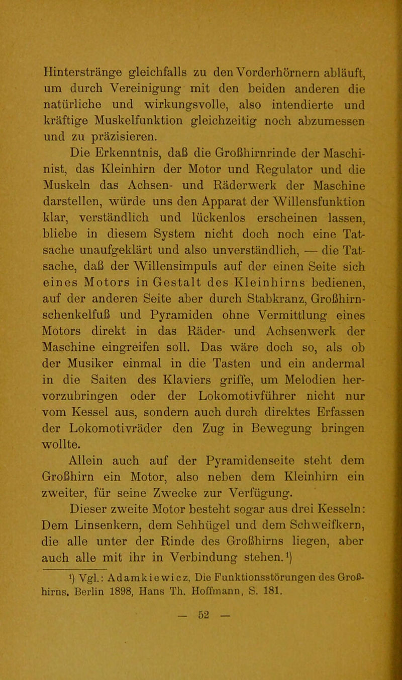 Hinterstrange gleiclifalls zu den Vorderhornern ablauft, um durch Vereinigung mit den beiden anderen die natiirliche und wirkungsvoile, also intendierte und kraftige Muskelfunktion gleichzeitig noch abzumessen und zu prazisieren. Die Erkenntnis, dab die GroBhirnrinde der Maschi- nist, das Kleinhirn der Motor und Regulator und die Muskeln das Achsen- und Raderwerk der Maschine darstellen, wiirde uns den Apparat der Willensfunktion klar, verstandlich und Itickenlos erscheinen lassen, bliebe in diesem System nicht dock noch eine Tat- sache unaufgeklart und also unverstandlich, — die Tat- sache, dab der Willensimpuls auf der einen Seite sich eines Motors in Gestalt des Kleinhirns bedienen, auf der anderen Seite aber durch Stabkranz, Grobhirn- schenkelfub und Pyramiden ohne Vermittlung eines Motors direkt in das Rader- und Achsenwerk der Maschine eingreifen soil. Das ware doch so, als ob der Musiker einmal in die Tasten und ein andermal in die Saiten des Klaviers griffe, um Melodien her- vorzubringen oder der Lokomotivfiihrer nicht nur vom Kessel aus, sondern auch durch direktes Erfassen der Lokomotivrader den Zug in Bewegung bringen wollte. Allein auch auf der Pyramidenseite steht dem Grobhirn ein Motor, also neben dem Kleinhirn ein zweiter, fiir seine Zwecke zur Verfugung. Dieser zweite Motor besteht sogar aus drei Kesseln: Dem Linsenkern, dem Sehhiigel und dem Schweifkern, die alle unter der Rinde des Grobhirns liegen, aber auch alle mit ihr in Verbindung stehen.^) 1) Vgl.: Adamkiewicz, Die Funklionsstorungen des GroO- hirns, Berlin 1898, Hans Tli. Hoffmann, S. 181.