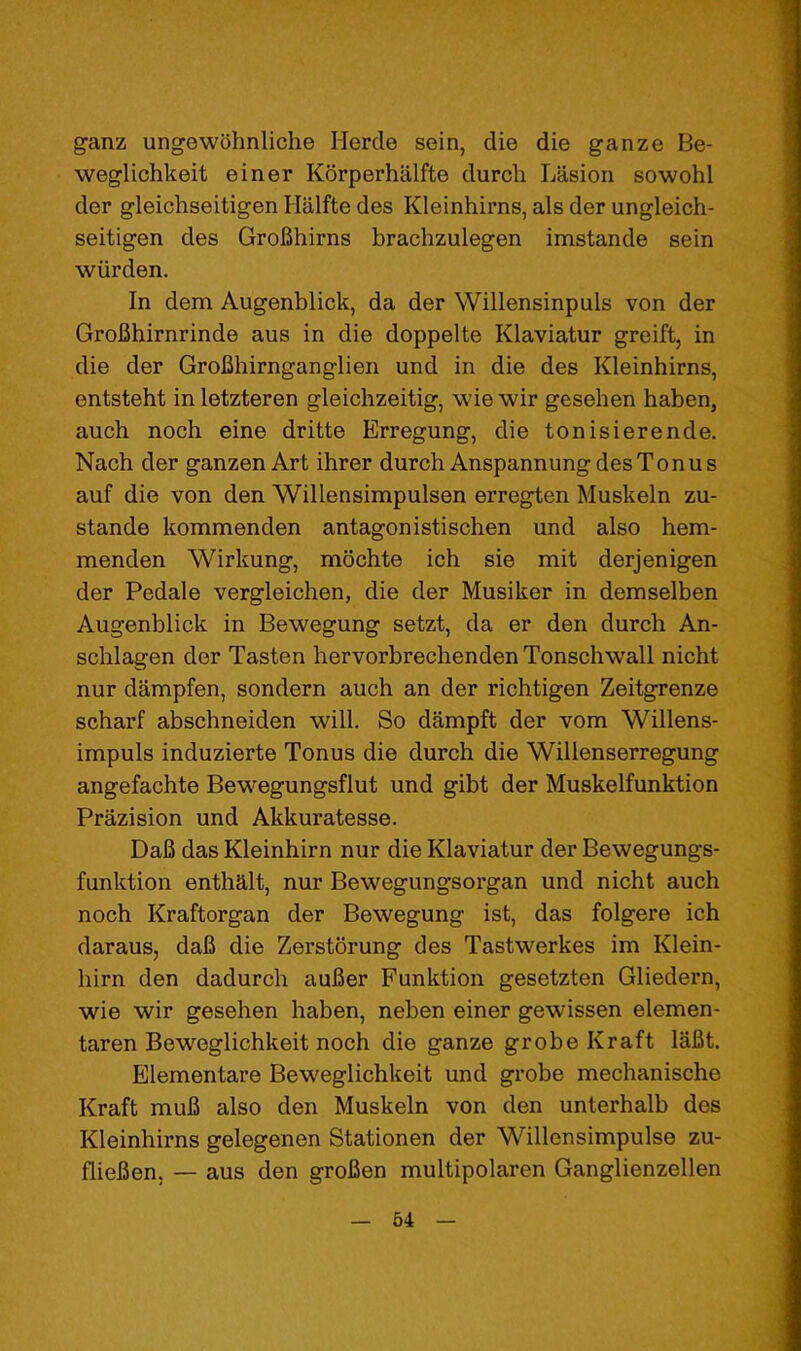 ganz ungewohnliche Herde sein, die die ganze Be- weglichkeit einer Korperhalfte durch Lasion sowohl der gleichseitigen Halfte des Kleinhirns, als der ungleich- seitigen des Grofihirns brachzulegen imstande sein wiirden. In dem Augenblick, da der Willensinpuls von der GroBhirnrinde aus in die doppelte Klaviatur greift, in die der GroBhirnganglien und in die des Kleinhirns, entsteht in letzteren gleichzeitig, wie wir geseben haben, auch noch eine dritte Erregung, die tonisierende. Nach der ganzen Art ihrer durch AnspannungdesTonus auf die von den Willensimpulsen erregten Muskeln zu- stande kommenden antagonistischen und also hem- menden Wirkung, mochte ich sie mit derjenigen der Pedale vergleichen, die der Musiker in demselben Augenblick in Bewegung setzt, da er den durch An- schlagen der Tasten hervorbrechenden Tonschwall nicht nur dampfen, sondern auch an der richtigen Zeitgrenze scharf abschneiden will. So dampft der vom Willens- impuls induzierte Tonus die durch die Willenserregung angefachte Bewegungsflut und gibt der Muskelfunktion Prazision und Akkuratesse. DaB das Kleinhirn nur die Klaviatur der Bewegungs- funktion enthalt, nur Bewegungsorgan und nicht auch noch Kraftorgan der Bewegung ist, das folgere ich daraus, daB die Zerstorung des Tastwerkes im Klein- hirn den dadurch auBer Funktion gesetzten Gliedern, wie wir gesehen haben, neben einer gewissen elemen- taren Beweglichkeit noch die ganze grobe Kraft laBt. Elementare Beweglichkeit und grobe mechanische Kraft muB also den Muskeln von den unterhalb des Kleinhirns gelegenen Stationen der Willensimpulse zu- flieBen, — aus den groBen multipolaren Ganglienzellen