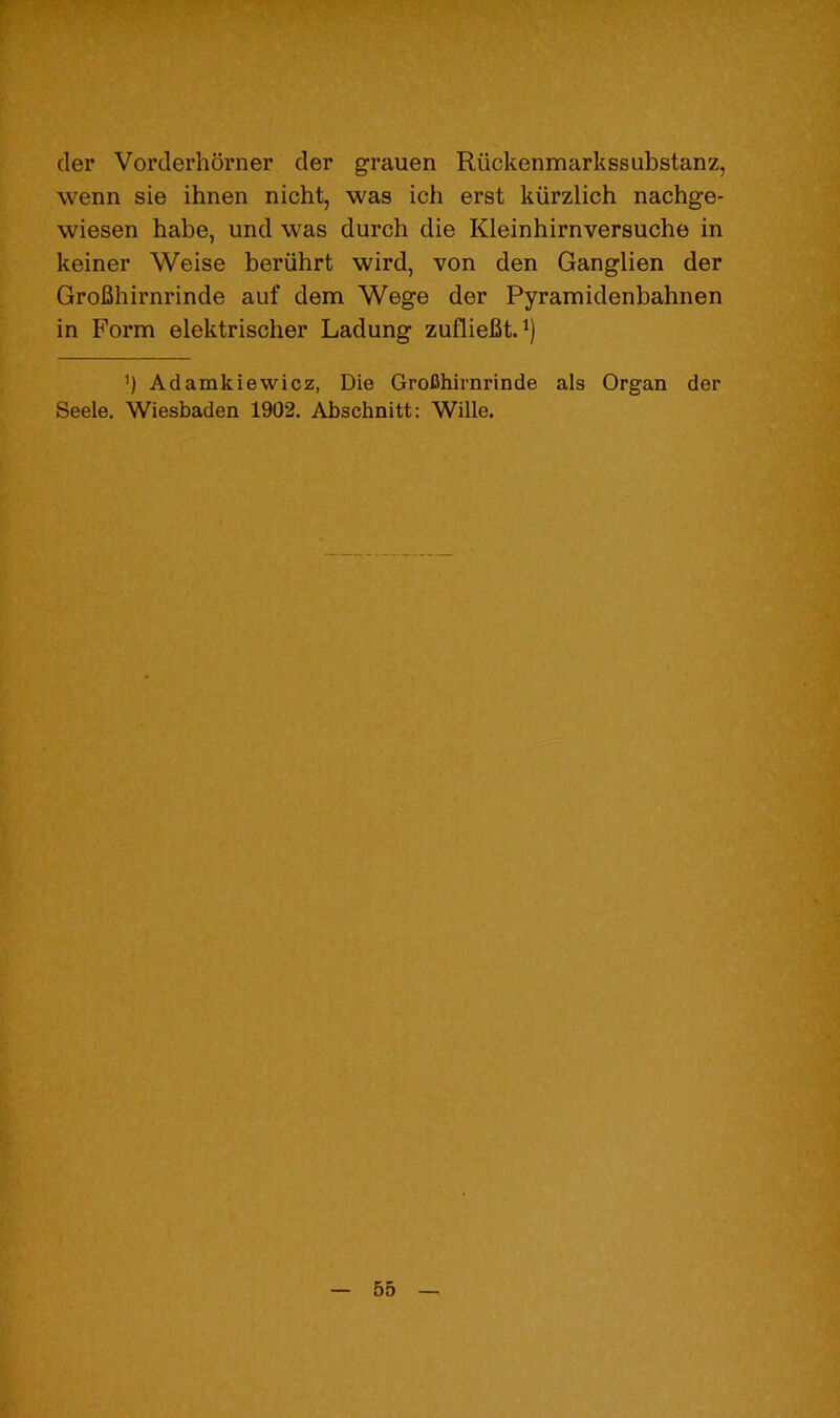 der Vorderhorner der grauen Riickenmarkssubstanz, wenn sie ihnen nicht, was ich erst kiirzlich nachge- wiesen habe, und was durch die Kleinhirnversuche in keiner Weise beriihrt wird, von den Ganglien der Grofihirnrinde auf dem Wege der Pyramidenbahnen in Form elektrischer Ladung zuflieBt.^) ’) Adamkiewicz, Die GroChirnrinde als Organ der Seele. Wiesbaden 1902. Abschnitt: Wille.