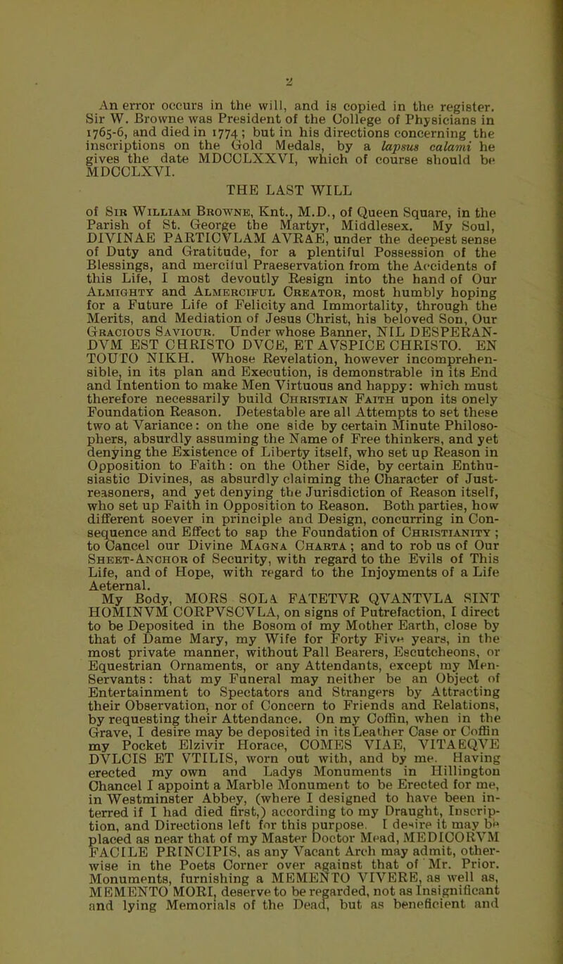 An error occurs in the will, and is copied in the register. Sir W. Browne was President of the College of Physicians in 1765-6, and died in 1774 ; but in his directions concerning the inscriptions on the Gold Medals, by a lapswi calami he gives the date MDCCLXXVI, which of course should b(* MDOCLXVI. THE LAST WILL of Sir William Browne, Knt., M.D., of Queen Square, in the Parish of St. George the Martyr, Middlesex. My Soul, DIVINAE PARTICVLAM AVRaE, under the deepest sense of Duty and Gratitude, for a plentiful Possession of the Blessings, and merciful Praeservation from the Accidents of this Life, I most devoutly Resign into the hand of Our Almighty and Almercipul Creator, most humbly hoping for a Future Life of Felicity and Immortality, through the Merits, and Mediation of Jesus Christ, his beloved Sou, Our Gracious Saviour. Under whose Banner, NIL DESPERAN- DVM EST CHRISTO DVCE, ET AVSPICE CHRISTO. EN TOUTO NIKH. Whose Revelation, however incomprehen- sible, in its plan and Execution, is demonstrable in its End and Intention to make Men Virtuous and happy: which must therefore necessarily build Christian Faith upon its onely Foundation Reason. Detestable are all Attempts to set these two at Variance: on the one side by certain Minute Philoso- phers, absurdly assuming the Name of Free thinkers, and yet denying the Existence of Liberty itself, who set up Reason in Opposition to Faith: on the Other Side, by certain Enthu- siastic Divines, as absurdly claiming the Character of Just- reasoners, and yet denying the Jurisdiction of Reason itself, who set up Faith in Opposition to Reason. Both parties, how different soever in principle and Design, concurring in Con- sequence and Effect to sap the Foundation of Christianity ; to Cancel our Divine Magna Oharta ; and to rob us of Our Sheet-Anchor of Security, with regard to the Evils of This Life, and of Hope, with regard to the Injoyments of a Life My Body, MORS SOLA FATETVR QVANTVLA SINT HOMINVM CORPVSCVLA, on signs of Putrefaction, I direct to be Deposited in the Bosom of my Mother Earth, close by that of Dame Mary, my Wife for Forty Fivn years, in the most private manner, without Pall Bearers, Escutcheons, or Equestrian Ornaments, or any Attendants, except my Men- Servants : that my Funeral may neither be an Object of Entertainment to Spectators and Strangers by Attracting their Observation, nor of Concern to Friends and Relations, by requesting their Attendance. On my Coffin, when in the Grave, I desire may be deposited in its Leather Case or Coffin my Pocket Elzivir Horace, COMES VIAE, VITAEQVE DVLCIS ET VTILIS, worn out with, and by me. Having erected my own and Ladys Monuments in Hillingtou Chancel I appoint a Marble Monument to be Erected for me, in Westminster Abbey, (where I designed to have been in- terred if I had died first,) according to my Draught, Inscrip- tion, and Directions left for this purpose. I dc'^ire it may be placed as near that of my Master Doctor Mead, MEDICORVM FACILE PRINCIPIS, as any Vacant Arch may admit, other- wise in the Poets Corner over against that of Mr. Prior. Monuments, furnishing a MEMENTO VIVERE, as well as, MEMENTO MORIj deserve to be regarded, not as Insignificant and lying Memorials of the Dead, but as beneficient and