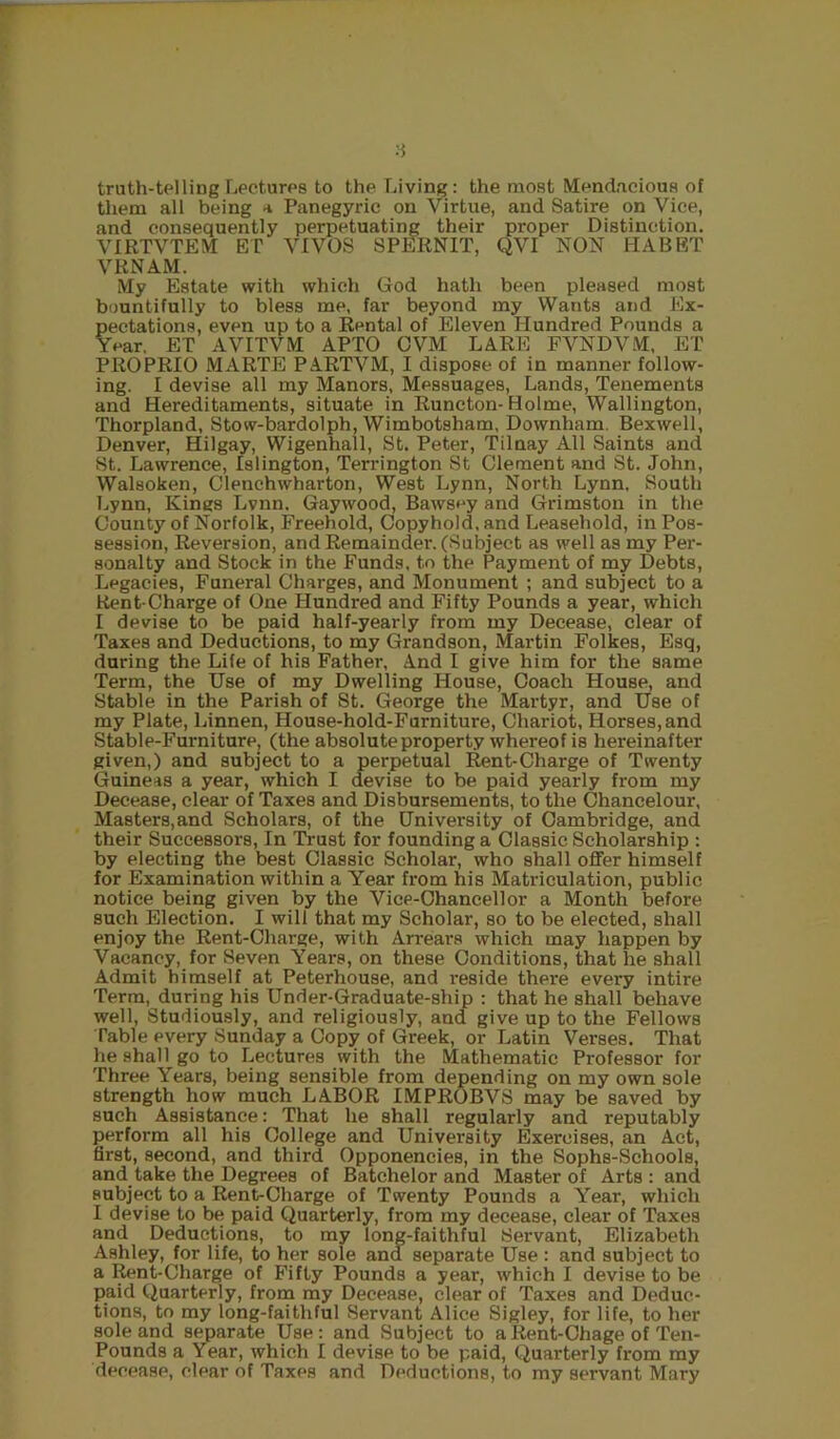 8 truth-telling Lectures to the Living : the most Mendacious of tiiem all being a Panegyric on Virtue, and Satire on Vice, and consequently perpetuating their proper Distinction. VIRTVTEM ET VIVOS SPERNIT, QVI NON HABET VRNAM. My Estate with which God hath been pleased most bountifully to bless me, far beyond my Wants and Ex- pectations, even up to a Rental of Eleven Hundred Pounds a Year. ET AVITVM APTO CVM LARE FVNDVM, ET PROPRIO MARTE PARTVM, I dispose of in manner follow- ing. I devise all my Manors, Messuages, Lands, Tenements and Hereditaments, situate in Runcton- Holme, Wallington, Thorpland, Stow-bardolph, Wimbotsham, Downham. Bexwell, Denver, Hilgay, Wigenhall, St. Peter, Tilnay All Saints and St. Lawrence, Islington, Terrington St Clement and St. John, Walsoken, Clenchwharton, West Lynn, North Lynn. South Lynn, Kings Lvnn. Gaywood, Bawsey and Grimston in the County of Norfolk, Freehold, Copyhold, and Leasehold, in Pos- session, Reversion, and Remainder. (Subject as well as my Per- sonalty and Stock in the Funds, to the Payment of my Debts, Legacies, Funeral Charges, and Monument ; and subject to a Rent-Charge of One Hundred and Fifty Pounds a year, which I devise to be paid half-yearly from my Decease, clear of Taxes and Deductions, to my Grandson, Martin Folkes, Esq, during the Life of his Father, And I give him for the same Term, the Use of my Dwelling House, Coach House, and Stable in the Parish of St. George the Martyr, and Use of my Plate, Linnen, House-hold-Furniture, Chariot, Horses, and Stable-Furniture, (the absolute property whereof is hereinafter given,) and subject to a perpetual Rent-Charge of Twenty (Guineas a year, which I devise to be paid yearly from my Decease, clear of Taxes and Disbursements, to the Ohancelour, Masters,and Scholars, of the University of Cambridge, and their Successors, In Trust for founding a Classic Scholarship : by electing the best Classic Scholar, who shall offer himself for Examination within a Year from his Matriculation, public notice being given by the Vice-Chancellor a Month before such Election. I will that my Scholar, so to be elected, shall enjoy the Rent-Charge, with Arrears which may happen by Vacancy, for Seven Years, on these Conditions, that he shall Admit himself at Peterhouse, and reside there every intire Terra, during his Under-Graduate-ship : that he shall behave well. Studiously, and religiously, and give up to the Fellows Table every Sunday a Copy of Greek, or Latin Verses. That he shall go to Lectures with the Mathematic Professor for Three Years, being sensible from depending on my own sole strength how much LABOR IMPROBVS may be saved by such Assistance: That he shall regularly and reputably perform all his College and University Exercises, an Act, first, second, and third Opponencies, in the Sophs-Schools, and take the Degrees of Batchelor and Master of Arts : and subject to a Rent-Charge of Twenty Pounds a Year, which I devise to be paid Quarterly, from my decease, clear of Taxes and Deductions, to my long-faithful Servant, Elizabeth Ashley, for life, to her sole and separate Use : and subject to a Rent-Charge of Fifty Pounds a year, which I devise to be paid Quarterly, from my Decease, clear of Taxes and Deduc- tions, to my long-faithful Servant Alice Sigley, for life, to her sole and separate Use: and Subject to a Rent-Chage of Ten- Pounds a Year, which I devise to be paid. Quarterly from ray decease, clear of Taxes and Deductions, to my servant Mary