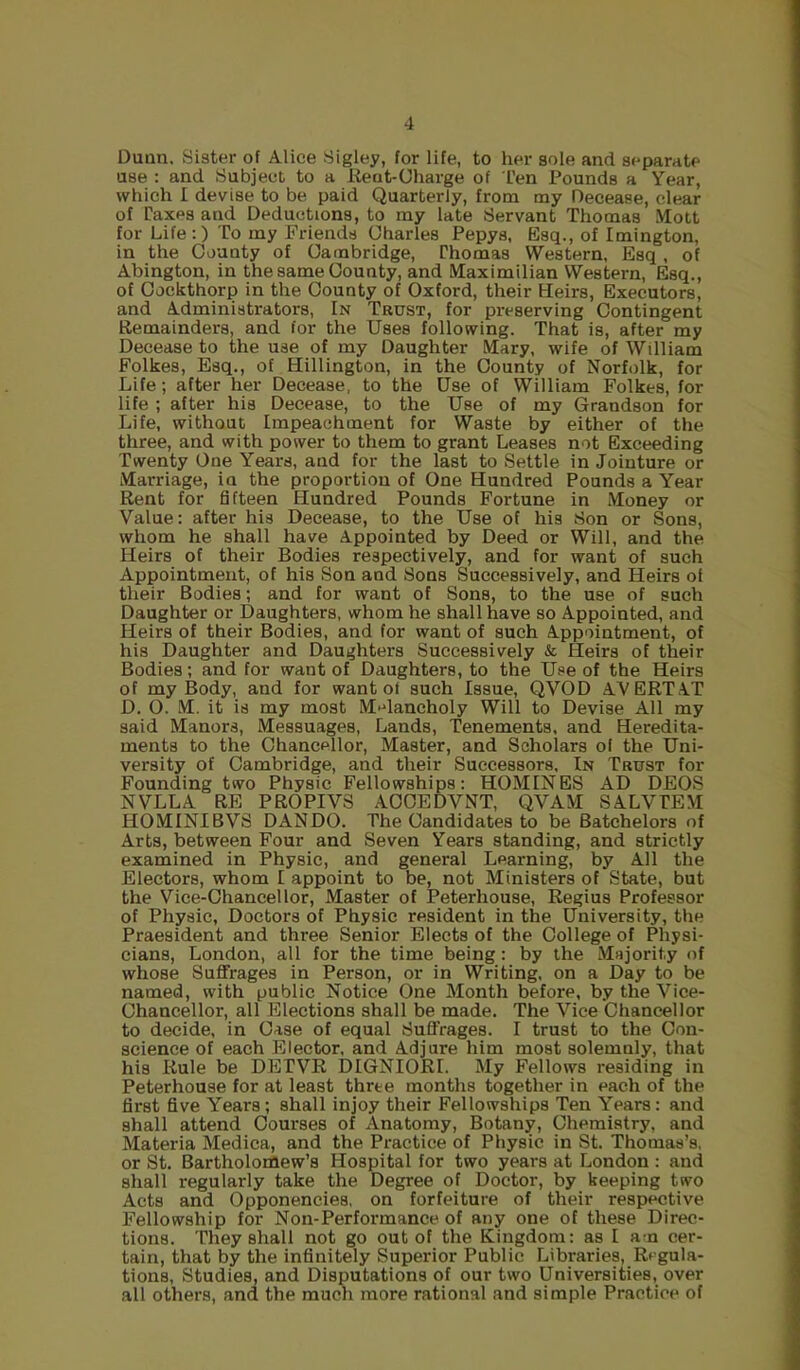 Dunn. Sister of Alice Sigley, for life, to her sole and separate use : and Subject to a lient-Charge of I'en Pounds a Year, which I devise to be paid Quarterly, from my Decease, clear of Paxes and Deductions, to my late Servant Thomas Mott for Life:) To my Friends Charles Pepys, Esq., of Imington, in the County of Cambridge, Thomas Western, Esq , of Abington, in the same County, and Maximilian Western, Esq., of Oockthorp in the County of Oxford, their Heirs, Executors, and Administrators, In Trust, for preserving Contingent Remainders, and for the Uses following. That is, after my Decease to the use of my Daughter Mary, wife of William Folkes, Esq., of Hillington, in the County of Norfolk, for Life; after her Decease, to the Use of William Folkes, for life ; after his Decease, to the Use of my Grandson for Life, without Impeachment for Waste by either of the three, and with power to them to grant Leases not Exceeding Twenty One Years, and for the last to Settle in Jointure or Marriage, in the proportion of One Hundred Pounds a Year Rent for fifteen Hundred Pounds Fortune in Money or Value: after his Decease, to the Use of his Son or Sons, whom he shall have Appointed by Deed or Will, and the Heirs of their Bodies respectively, and for want of such Appointment, of his Son and Sons Successively, and Heirs of their Bodies; and for want of Sons, to the use of such Daughter or Daughters, whom he shall have so Appointed, and Heirs of their Bodies, and for want of such Appointment, of his Daughter and Daughters Successively & Heirs of their Bodies; and for want of Daughters, to the Use of the Heirs of my Body, and for want of such Issue, QVOD AVERT AT D. O. M. it is my most M^^lancholy Will to Devise All my said Manors, Messuages, Lands, Tenements, and Heredita- ments to the Chancellor, Master, and Scholars of the Uni- versity of Cambridge, and their Successors, In Trust for Founding two Physic Fellowships: HOMINES AD DEOS NVLLA RE PROPIVS AOOEDVNT, QVAM SALVTEM HOMINIBVS DANDO. The Candidates to be Batchelors of Arts, between Four and Seven Years standing, and strictly examined in Physic, and general Learning, by All the Electors, whom I appoint to be, not Ministers of State, but the Vice-Chancellor, Master of Peterhouse, Regius Professor of Physic, Doctors of Physic resident in the University, the Praesident and three Senior Elects of the College of Physi- cians, London, all for the time being: by the Majority of whose Suffrages in Person, or in Writing, on a Day to be named, with public Notice One Month before, by the Vice- Chancellor, all Elections shall be made. The Vice Chancellor to decide, in Case of equal Suffrages. I trust to the Con- science of each Elector, and Adjure him most solemnly, that his Rule be DETVR DIGNIORI. My Fellows residing in Peterhouse for at least three months together in each of the first five Years ; shall injoy their Fellowships Ten Years: and shall attend Courses of Anatomy, Botany, Chemistry, and Materia Medica, and the Practice of Physic in St. Thomas’s, or St. Bartholomew’s Hospital for two years at London : and shall regularly take the Degree of Doctor, by keeping two Acts and Opponencies, on forfeiture of their respective Fellowship for Non-Performance of any one of these Direc- tions. They shall not go out of the Kingdom: as I am cer- tain, that by the infinitely Superior Public Libraries, Regula- tions, Studies, and Disputations of our two Universities, over all others, and the much more rational and simple Practice of