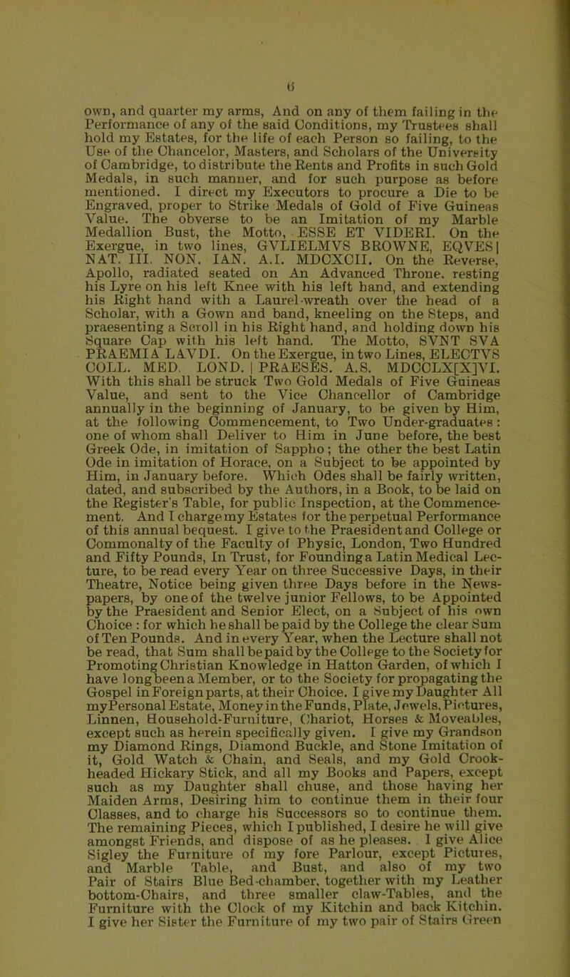 a own, and quarter my arms, And on any of them failing in the Performance of any of the said Conditions, my Trustees shall hold my Estates, for the life of each Person so failing, to the Use of the Ohancelor, Masters, and Scholars of the University of Cambridge, to distribute the Eents and Profits in such Gold Medals, in such manner, and for such purpose as before mentioned. I direct my Executors to procure a Die to be Engraved, proper to Strike Medals of Gold of Five Guineas Value. The obverse to be an Imitation of my Marble Medallion Bust, the Motto, ESSE ET VIDERI. On the Exergue, in two lines, GVLIELMVS BROWNE, EQVESI NAT. III. NON. IAN. A.I. MDOXCII. On the Reverse, Apollo, radiated seated on An Advanced Throne, resting his Lyre on his left Knee with his left hand, and extending his Right hand with a Laurel-wreath over the head of a Scholar, with a Gown and band, kneeling on the Steps, and praesenting a Scroll in his Right hand, and holding down his Square Cap with his left hand. The Motto, SVNT SVA PRAEMIA LAVDI. On the Exergue, in two Lines, ELECTVS COLL. MED. LOND. | PRAESES. A.S. MDCOLX[X]YI. With this shall be struck Two Gold Medals of Five Guineas Value, and sent to the Vice Chancellor of Cambridge annually in the beginning of January, to be given by Him, at the following Commencement, to Two Under-graduates: one of whom shall Deliver to Him in June before, the best Greek Ode, in imitation of Sappho; the other the best Latin Ode in imitation of Horace, on a Subject to be appointed by Him, in January before. Which Odes shall be fairly written, dated, and subscribed by the Authors, in a Book, to be laid on the Register’s Table, for public Inspection, at the Commence- ment. And I charge my Estates for the perpetual Performance of this annual bequest. I give to the Praesidentand College or Commonalty of the Faculty of Physic, London, Two Hundred and Fifty Pounds, In Trust, for Foundinga Latin Medical Lec- ture, to be read every Year on three Successive Days, in their Theatre, Notice being given three Days before in the News- papers, by one of the twelve junior Fellows, to be Appointed by the Praesident and Senior Elect, on a Subject of his own Choice : for which he shall be paid by the College the clear Sum of Ten Pounds. And in every Year, when the Lecture shall not be read, that Sum shallbepaidby the College to the Society for Promoting Christian Knowledge in Hatton Garden, of which I have long been a Member, or to the Society for propagating the Gospel in Foreign parts, at their Choice. I give my Daughter All my Personal Estate, Money in the Funds, Plate, .1 ewels. Pictures, Linnen, Household-Furniture, Chariot, Horses & Moveables, except such as herein specifically given. I give my Grandson my Diamond Rings, Diamond Buckle, and Stone Imitation of it. Gold Watch & Chain, and Seals, and my Gold Crook- headed Hickary Stick, and all my Books and Papers, except such as my Daughter shall chuse, and those having her Maiden Arms, Desiring him to continue them in their four Classes, and to charge his Successors so to continue them. The remaining Pieces, which I published, I desire he will give amongst Friends, and dispose of as he pleases. I give Alice Sigley the Furniture of my fore Parlour, except Pictures, and Marble Table, and Bust, and also of my two Pair of Stairs Blue Bed-chamber, together with my Leather bottom-Chairs, and three smaller claw-Tables, and the Furniture with the Clock of my Kitchin and back Kitchin. I give her Sister the Furniture of my two pair of Stairs Green