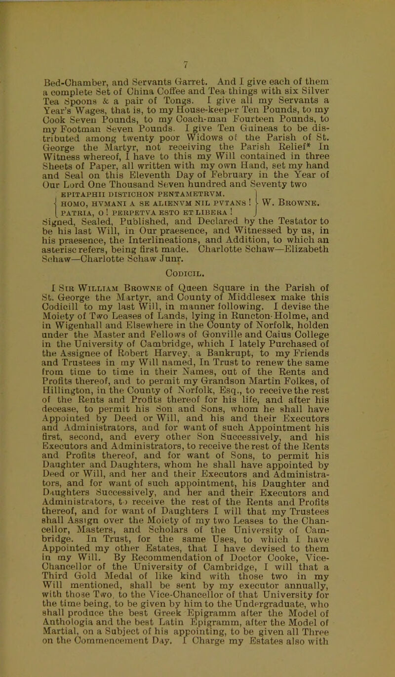 Bed-Uhamber, and Servants Cxarret. And I give each of them a complete Set of China Coffee and Tea things with six Silver Tea Spoons & a pair of Tongs. I give all my Servants a Year’s Wages, that is, to my House-keeper Ten Pounds, to my Cook Seven Pounds, to my Coach-man Fourtt^en Pounds, to my Footman Seven Pounds. I give Ten Guineas to be dis- tributed among twenty poor Widows of the Parish of St. George the Martyr, not receiving the Parish Relief* In \Vitness whereof, I have to this my Will contained in three Sheets of Paper, all written with my own Hand, set my hand and Seal on this Eleventh Day of February in the Year of Our Lord One Thousand Seven hundred and Seventy two KPITAPHII DISTICHON PENTAMETRVM. 1 •j HOMO, HVMANI A SE ALIENVM NIL PVTAN8 ! I W. BrOWNE. [ PATRIA, O ! PERPETVA ESTO ET LIBERA ! J Signed, Sealed, Published, and Declared by the Testator to be his last Will, in Our praesence, and Witnessed by us, in his praesence, the Interlineations, and Addition, to which an asterisc refers, being first made. Charlotte Schaw—Elizabeth Schaw—Charlotte Schaw Junr. Codicil. I Sir William Browne of Queen Square in the Parish of St. George the Martyr, and County of Middlesex make this Codicill to my last Will, in manner following. I devise the Moiety of Two Leases of Lands, lying in Runcton-Holme, and in Wigenhall and Elsewhere in the County of Norfolk, holden under the Master and Fellows of Gonville and Caius College in the University of Cambridge, which I lately Purchased of the Assignee of Robert Harvey, a Bankrupt, to my Friends and Trustees in my Will named. In Trust to renew the same from time to time in their Names, out of the Rents and Profits thereof, and to permit my Grandson Martin Folkes, of Hillington, in the County of Norfolk, Esq., to receive the rest of the Rents and Profits thereof for his life, and after his decease, to permit his 8on and Sons, whom he shall have Appointed by Deed or Will, and his and their Executors and Administrators, and for want of such Appointment his first, second, and every other Son Successively, and his Executors and Administrators, to receive the rest of the Rents and Profits thereof, and for want of Sons, to permit his Daughter and Daughters, whom he shall have appointed by Deed or Will, and her and their Executors and Administra- tors, and for want of such appointment, his Daughter and Daughters Successively, and her and their Executors and Administrators, t > receive the rest of the Rents and Profits thereof, and for want of Daughters I will that my Trustees shall Assign over the Moiety of my two Leases to the Chan- cellor, Masters, and Scholars of the University of Cam- bridge. In Trust, for the same Uses, to which I have Appointed my other Estates, that I have devised to them in my Will. By Recommendation of Doctor Cooke, Vice- Chancellor of the University of Cambridge, I will that a Third Gold Medal of like kind with those two in my Will mentioned, shall be sent by my executor annually, with those Two. to the Vice-Chancellor of that University for the time being, to be given by him to the Undergraduate, who shall produce the best Greek Epigramm after the Model of Anthologia and the best Latin Epigramm, after the Model of Martial, on a Subject of his appointing, to be given all Three on the Commencement Day. I Charge my Estates also with
