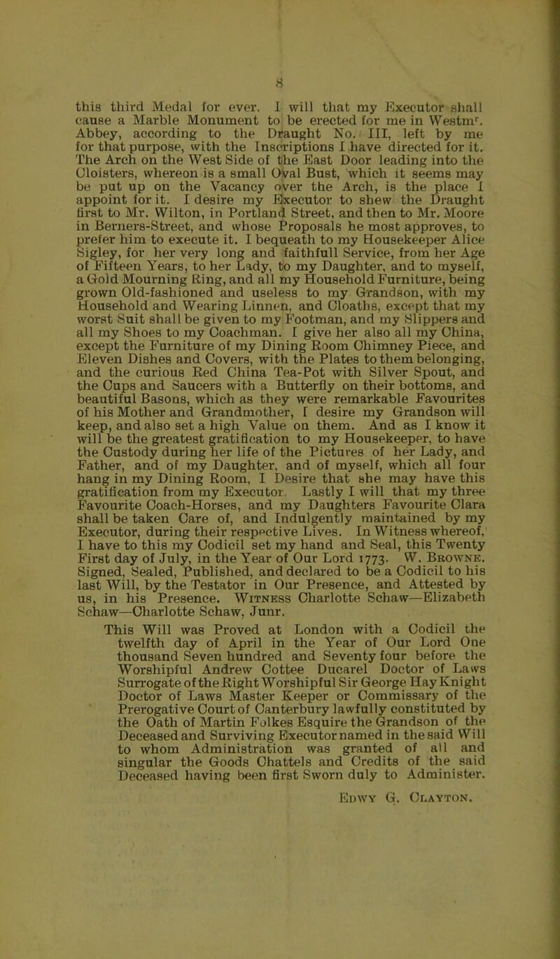 rf this third Medal for ever. 1 will that my Executor shall cause a Marble Monument to be erected for me in Westm*. Abbey, according to the Draught No. Ill, left by me for that purpose, with the Inscriptions I have directed for it. The Arch on the West Side of the East Door leading into the Cloisters, whereon is a small OVal Bust, which it seems may be put up on the Vacancy over the Arch, is the place 1 appoint for it. I desire my Executor to shew the Draught first to Mr. Wilton, in Portland Street, and then to Mr. Moore in Bei’iiers-Street, and whose Proposals he most approves, to prefer him to execute it, I bequeath to my Housekeeper Alice Sigley, for her very long and faithfull Service, from her Age of Fifteen Years, to her Lady, to my Daughter, and to myself, a Gold Mourning Ring, and all my Household Furniture, being grown Old-fashioned and useless to my Grandson, with my Household and Wearing Linnen, and Oloaths, except that my worst Suit shall be given to my Footman, and my Slippers and all my Shoes to my Coachman. I give her also all my China, except the Furniture of my Dining Room Chimney Piece, and Eleven Dishes and Covers, with the Plates to them belonging, and the curious Red China Tea-Pot with Silver Spout, and the Cups and Saucers with a Butterfly on their bottoms, and beautiful Basons, which as they were remarkable Favourites of his Mother and Grandmother, I desire my Grandson will keep, and also set a high Value on them. And as I know it will be the greatest gratification to my Housekeeper, to have the Custody during her life of the Pictures of her Lady, and Father, and of my Daughter, and of myself, which all four hang in my Dining Room, I Desire that she may have this gratification from my Executor Lastly I will that my three Favourite Coach-Horses, and my Daughters Favourite Clara shall be taken Care of, and Indulgently maintained by my Executor, during their respective Lives. In Witness whereof, I have to this my Codicil set my hand and Seal, this Twenty First day of July, in the Year of Our Lord 1773. W. Browne. Signed, Sealed, Published, and declared to be a Codicil to his last AVill, by the Testator in Our Presence, and Attested by us, in his Presence. Witness Charlotte Schaw—Elizabeth Schaw—Charlotte Schaw, Junr. This Will was Proved at London with a Codicil the twelfth day of April in the Year of Our Lord One thousand Seven hundred and Seventy four before the Worshipful Andrew Cottee Ducarel Doctor of Laws Surrogate of the Right Worshipful Sir George Hay Knight Doctor of Laws Master Keeper or Commissary of the Prerogative Court of Canterbury lawfully constituted by the Oath of Martin Folkes Esquire the Grandson of the Deceased and Surviving Executornamed in thesaid Will to whom Administration was granted of all and singular the Goods Chattels and Credits of the said Deceased having been first Sworn duly to Administer. EDWY G. Cr.AYTON.