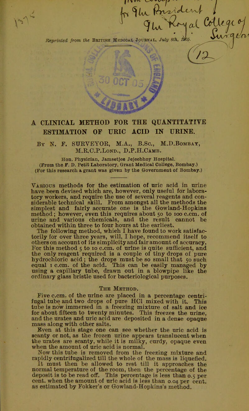 J Reprinted, from the British A CLINICAL METHOD FOR THE QUANTITATIVE ESTIMATION OF URIC ACID IN URINE. By N. F. SURVEYOR, M.A., B.Sc., M.D.Bombay, M.R.C.P.Lond., D.P.H.Camb. Hon. Physician, Jamsetjee Jejeebhoy Hospital. (From the F. D. Petit Laboratory, Grant Medical College, Bombay.) (For this research a grant was given by the Government of Bombay.) Various methods for the estimation of uric acid in urine have been devised which are, however, only useful for labora- tory workers, and require the use of several reagents and con- siderable technical skill. From amongst all the methods the simplest and fairly accurate one is the Gowland-Hopkins method; however, even this requires about 50 to 100 c.cm. of urine and various chemicals, and the result cannot be obtained within three to four hours at the earliest. The following method, which I have found to work satisfac- torily for over three years, will, I hope, recommend itself to others on account of its simplicity and fair amount of accuracy. For this method 5 to 10 c.cm. of urine is quite sufficient, and the only reagent required is a couple of tiny drops of pure hydrochloric acid; the drops must be so small that 50 such equal 1 c.cm. of the acid. This can be easily managed by using a capillary tube, drawn out in a blowpipe like the ordinary glass bristle used for bacteriological purposes. Five c.cm. of the urine are placed in a percentage centri- fugal tube and two drops of pure HC1 mixed with it. This tube is now immersed in a freezing mixture of salt and ice for about fifteen to twenty minutes. This freezes the urine, and the urates and uric acid are deposited in a dense opaque mass along with other salts. Even at this stage one can see whether the uric acid is scanty or not, as the frozen urine appears translucent when the urates are scanty, while it is milky, curdy, opaque even when the amount of uric acid is normal. Now this tube is removed from the freezing mixture and rapidly centrifugalized till the whole of the mass is liquefied. It must then be allowed to rest till it approaches the normal temperature of the room, then the percentage of the deposit is to be read off. This percentage is less than 0.5 per cent, when the amount of uric acid is less than 0.04 per cent, as estimated by Fokker’s or Gowland-Hopkins’s method. The Method.