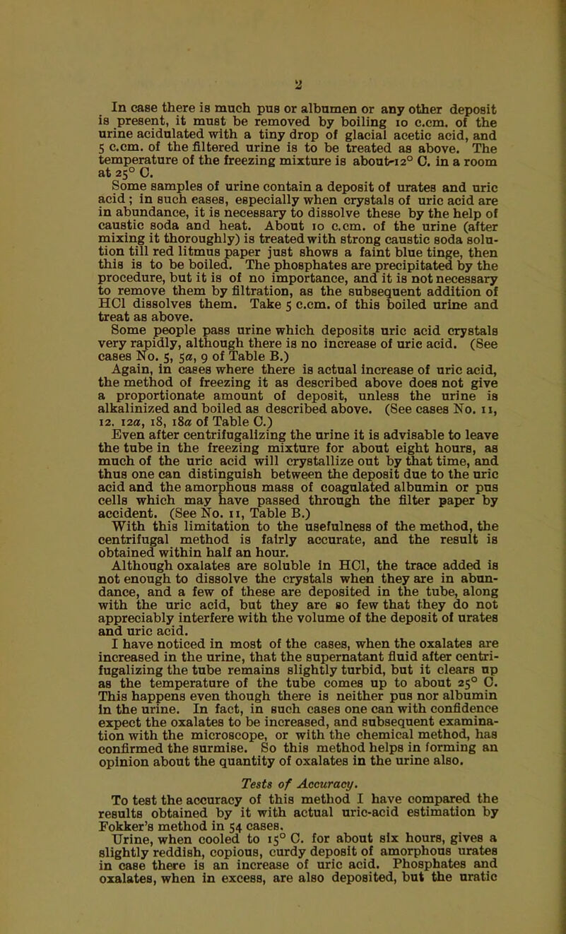 2 In case there is much pus or albumen or any other deposit is present, it must be removed by boiling io c.cm. of the urine acidulated with a tiny drop of glacial acetic acid, and 5 c.cm. of the filtered urine is to be treated as above. The temperature of the freezing mixture is about-120 C. in a room at 250 C. Some samples of urine contain a deposit of urates and uric acid ; in such eases, especially when crystals of uric acid are in abundance, it is necessary to dissolve these by the help of caustic soda and heat. About 10 c.cm. of the urine (after mixing it thoroughly) is treated with strong caustic soda solu- tion till red litmus paper just shows a faint blue tinge, then this is to be boiled. The phosphates are precipitated by the procedure, but it is of no importance, and it is not necessary to remove them by filtration, as the subsequent addition of HC1 dissolves them. Take 5 c.cm. of this boiled urine and treat as above. Some people pass urine which deposits uric acid crystals very rapidly, although there is no increase of uric acid. (See cases No. 5, 5a, 9 of Table B.) Again, in cases where there is actual increase of uric acid, the method of freezing it as described above does not give a proportionate amount of deposit, unless the urine is alkalinized and boiled as described above. (See cases No. u, 12. 12a, 18, 18a of Table C.) Even after centrifugalizing the urine it is advisable to leave the tube in the freezing mixture for about eight hours, as much of the uric acid will crystallize out by that time, and thus one can distinguish between the deposit due to the uric acid and the amorphous mass of coagulated albumin or pus cells which may have passed through the filter paper by accident. (See No. u, Table B.) With this limitation to the usefulness of the method, the centrifugal method is fairly accurate, and the result is obtained within half an hour. Although oxalates are soluble in HOI, the trace added is not enough to dissolve the crystals when they are in abun- dance, and a few of these are deposited in the tube, along with the uric acid, but they are so few that they do not appreciably interfere with the volume of the deposit of urates and uric acid. I have noticed in most of the cases, when the oxalates are increased in the urine, that the supernatant fluid after centri- fugalizing the tube remains slightly turbid, but it clears up as the temperature of the tube comes up to about 250 0. This happens even though there is neither pus nor albumin in the urine. In fact, in such cases one can with confidence expect the oxalates to be increased, and subsequent examina- tion with the microscope, or with the chemical method, has confirmed the surmise. So this method helps in forming an opinion about the quantity of oxalates in the urine also. Tests of Accuracy. To test the accuracy of this method I have compared the results obtained by it with actual uric-acid estimation by Fokker’s method in 54 cases. Urine, when cooled to 15° C. for about six hours, gives a slightly reddish, copious, curdy deposit of amorphous urates in case there is an increase of uric acid. Phosphates and oxalates, when in excess, are also deposited, but the uratic