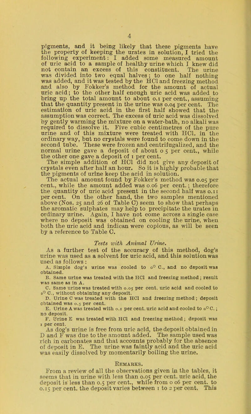 pigments, and it being likely that these pigments have the property of keeping the urates in solution, I tried the following experiment: I added some measured amount of uric acid to a sample of healthy urine which I knew did not contain an excess of this constituent. The urine was divided into two equal halves ; to one half nothing was added, and it was tested by the HC1 and freezing method and also by Fokker’s method for the amount of actual uric acid; to the other half enough uric acid was added to bring up the total amount to about o.i percent., assuming that the quantity present in the urine was 0.04 per cent. The estimation of uric acid in the first half showed that the assumption was correct. The excess of uric acid was dissolved by gently warming the mixture on a water-bath, no alkali was required to dissolve it. Five cubic centimetres of the pure urine and of this mixture were treated with HC1. in the ordinary way, but no crystals were found to come down in the second tube. These were frozen and centrifugalized, and the normal urine gave a deposit of about o 5 per cent., while the other one gave a deposit of 1 per cent. The simple addition of HC1 did not give any deposit of crystals even after half an hour. So it is highly probable that the pigments of urine keep the acid in solution. The actual amount found by Fokker’s method was 0.05 per cent., while the amount added was 0.06 per cent.; therefore the quantity of uric acid present inthesecondhalfwaso.il per cent. On the other hand, the two samples mentioned above (Nos. 25 and 26 of Table 0) seem to show that perhaps the aromatic sulphates may help to precipitate the urates in ordinary urine. Again, I have not come across a single case where no deposit was obtained on cooling the urine, when both the uric acid and indican were copious, as will be seen by a reference to Table C. Tests with Animal Urine. As a further test of the accuracy of this method, dog’s urine was used as a solvent for uric acid, and this solution was used as follows : A. Simple dog’s urine was cooled to o° C., and no deposit was obtained. B. Same urine was treated with the HC1 and freezing method ; result was same as in A. C. Same urine was treated with 0.05 per cent, uric acid and cooled to o° C., without obtaining any deposit. D. Urine C was treated with the HC1 and freezing method; deposit obtained was 0.5 per cent. E. Urine A was treated with o.i per cent, uric acid and cooled to o°C.; no deposit. F. Urine E was treated with HC1 and freezing method ; deposit was 1 per cent. As dog’s urine is free from uric acid, the deposit obtained in D and F was due to the amount added. The sample used was rich in carbonates and that accounts probably for the absence of deposit in E. The urine was faintly acid and the uric acid was easily dissolved by momentarily boiling the urine. Remarks. From a review of all the observations given in the tables, it seems that in urine with less than 0.05 per cent, uric acid, the deposit is less than 0.5 per cent., while from o 06 per cent, to 0.15 per cent, the deposit varies between 1 to 2 per cent. This