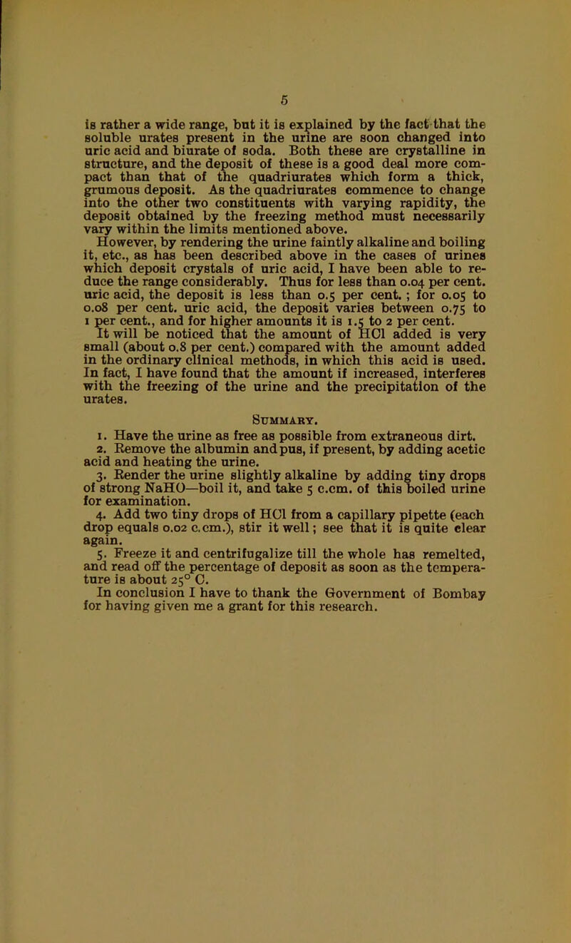 is rather a wide range, bnt it is explained by the fact that the soluble urates present in the urine are soon changed into uric acid and biurate of soda. Both these are crystalline in structure, and the deposit of these is a good deal more com- pact than that of the quadriurates which form a thick, grumous deposit. As the quadriurates commence to change into the other two constituents with varying rapidity, the deposit obtained by the freezing method must necessarily vary within the limits mentioned above. However, by rendering the urine faintly alkaline and boiling it, etc., as has been described above in the cases of urines which deposit crystals of uric acid, I have been able to re- duce the range considerably. Thus for less than 0.04 per cent, uric acid, the deposit is less than 0.5 per cent. ; for 0.05 to 0.08 per cent, uric acid, the deposit varies between 0.75 to 1 per cent., and for higher amounts it is 1.5 to 2 per cent. It will be noticed that the amount of HOI added is very small (about 0.8 per cent.) compared with the amount added in the ordinary clinical methods, in which this acid is used. In fact, I have found that the amount if increased, interferes with the freezing of the urine and the precipitation of the urates. Summary. 1. Have the urine as free as possible from extraneous dirt. 2. Remove the albumin and pus, if present, by adding acetic acid and heating the urine. 3. Render the urine slightly alkaline by adding tiny drops of strong NaHO—boil it, and take 5 c.cm. of this boiled urine for examination. 4. Add two tiny drops of HOI from a capillary pipette (each drop equals 0.02 c.cm.), stir it well; see that it is quite clear again. 5. Freeze it and centrifugalize till the whole has remelted, and read off the percentage of deposit as soon as the tempera- ture is about 250 C. In conclusion I have to thank the Government of Bombay for having given me a grant for this research.