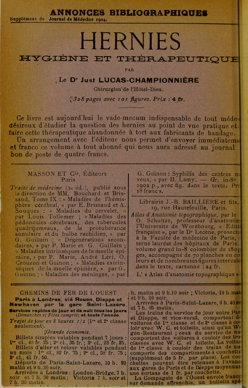 ANNONCES BIBUOaRAPHIQCES üupjplèment dn Jooratl dt Mtdedne 1904. HERNIES iîYa-i:È!isrE et tecée-^eetutique PAR , Le D' Just LUCAS-CHAMPIONNIÈRE Ghirurglen'de l’Hôtel-Dieu. ’1>32 8pages avec loi figures. Prix :4 ft. Ce livre est aujourd’hui le vade-mecum indispensable de tout méde- désireux d'étudier la question des hernies au point de vue pratiqué et faire cette thérapeutique abandonnée à tort aux fabricants de bandage. Un arrangement avec l’éditeur nous permet d’envoyer immédiatemt et franco ce volume à tout abonné qui nous aura adressé au journal bon de poste de quatre francs. MASSON ET Cie, Éditeurs Paris Traité de médecine (2e éd.), publié sous la direction de MM. Bouchard et Bris- saud. Tome IX : « Maladies de l’hémis- phère cérébral, » par E. Brissaud et A. Souques : « Maladies du cervelet, » par Louis Tollemer ; «Maladies des pédoncules cérébraux, des tubercules quadrijumeaux, de la protubérance annulaire et du bulbe rachidien, » par G. Guillain ; « Dégénérations secon- daires, » par P. Marie et G. Guillain ; « Maladies intrinsèques de la moelle épi- nière, » par P. Marie, André Léri, O. Crouzon et Guinon ; « Maladies extrin- sèques de la moelle épinière, » par G. Guinon ; « Maladies des méninges, » par G. Guinon : Syphilis des centres n veux, » par H. Lamy. — Gr. in-8° 1902 p., avec fig. dans le texte. Pr: 18 franc s. Librairie J.-B. BAILLIÈRE et fils. 19, rue Hautefeuille, Paris. Allas d'Anatomie topographique^ par le O. Schultze, professeur d'anatomie. rUniversite de Wurzbourg, « Editi française », par le D'' Lecène, prosecu à la Faculté de médecine de Paris, i terne lauréat des hôpitaux de Paris, volume grand in-8 colombier de 180 f;es, accompagné de 70 planches en co eurs et de nombreuses figures intercaU dans le texte, cartonné : 24 fr. L’ « Atlas d’anatomie topographique » CHBMINS DE FER DE L’OUEST PaHs à Londres, viâ Rouen, Dieppe et Newhaven par la gare Saint-Lazare. Service* rapides de Jour et de nuit tou* les Jours (Dimanches et Fêles compris) et toute l’année. Trajet de jour en 8 heures 1/2 (1 et 2* classe seulement). [Grande économie. Billets simples valables pendant 7 jours : 1 cl., 48 fr. 25 ; 2‘ cl., 35 fr. ; 3* cl., 23 fr. 25. Billets d’aller et retour valables pendant ua mois : 1 cl., 82 fr. 75 ; 2* cl., 58 fr. 75 ; 8* cl., 41 fr. 50. Départs de Paris-Saint-Lazare, 10 b. 20 matin et 9 ti. 30 soir. Arrivées à Londres : London-Bridge, 7 h. soir et 7 h. 30 matin ; Victoria 7 h. soir et 7 h. 30 matin. T> » : t T t V » • • « - h. matin et 9 h.10 soir ; Victoria, 10 h.maii et 9 h. 10 soir. Arrivées à Paris-Saint-Lazare, 6 h. 40 *r- et 7 h. 05 matin. Les trains du service de jour entre Par et Dieppe, et vice-versâ, comportent di voitures de 1 classe et de 2* classe à coi loir avec W. C. et toilette, ainsi qu’un Wi gon-Restaurant ; ceux du service de nu comportent des voitures à couloir des tro classes avec W. G. et toilette. La voitui de l'* classe à couloir des trains de nu comporte des compartiments à couchettt (supplément de 5 fr. par place). Les cot chettes peuvent être retenues a 1 avanc aux gares de Paris et de Dieppe raoyennai une surtaxe de 1 fr. par couchette. La Compagnie de l’Ouest envole francc sur demande affranchie, un bulletin spe